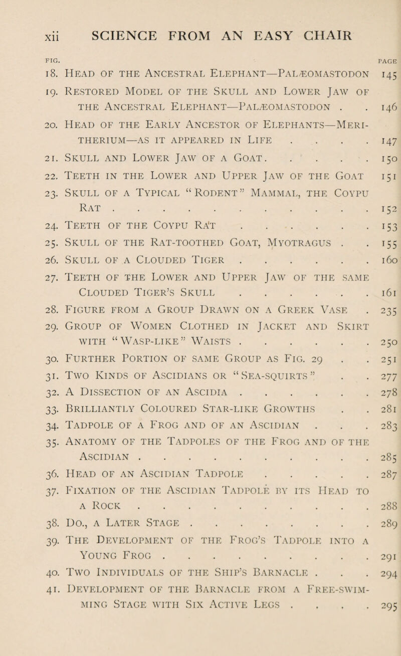 Xll FIG. PAGE 18. Head of the Ancestral Elephant—Pal/EOmastodon 145 19. Restored Model of the Skull and Lower Jaw of the Ancestral Elephant—Paleomastodon . .146 20. Head of the Early Ancestor of Elephants—Meri- THERIUM—AS IT APPEARED IN LIFE . . . .147 21. Skull and Lower Jaw of a Goat.150 22. Teeth in the Lower and Upper Jaw of the Goat 15i 23. Skull of a Typical “Rodent” Mammal, the Coypu Rat.152 24. Teeth of the Coypu Ra't.153 25. Skull of the Rat-toothed Goat, Myotragus . . 155 26. Skull of a Clouded Tiger.160 27. Teeth of the Lower and Upper Jaw of the same Clouded Tiger’s Skull.161 28. Figure from a Group Drawn on a Greek Vase . 235 29. Group of Women Clothed in Jacket and Skirt with “Wasp-like” Waists.250 30. Further Portion of same Group as Fig. 29 . .251 31. Two Kinds of Ascidians or “Sea-squirts” . . 277 32. A Dissection of an Ascidia.278 33. Brilliantly Coloured Star-like Growths . .281 34. Tadpole of a Frog and of an Ascidian . . . 283 35. Anatomy of the Tadpoles of the Frog and of the Ascidian.285 36. Head of an Ascidian Tadpole.287 37. Fixation of the Ascidian Tadpole by its Head to a Rock.288 38. Do., a Later Stage.289 39. The Development of the Frog’s Tadpole into a Young Frog.291 40. Two Individuals of the Ship’s Barnacle . . . 294 41. Development of the Barnacle from a Free-swim¬ ming Stage with Six Active Legs .... 295