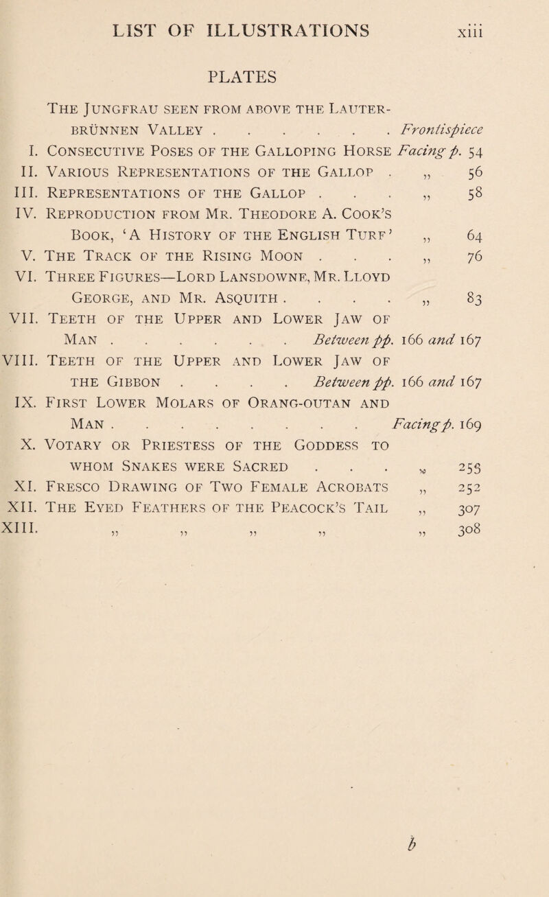 PLATES The Jungfrau seen from above the Lauter- brunnen Valley.Frontispiece I. Consecutive Poses of the Galloping Horse Facingp. 54 II. Various Representations of the Gallop . „ 56 III. Representations of the Gallop . . . „ 58 IV. Reproduction from Mr. Theodore A. Cook’s Book, ‘A History of the English Turf’ „ 64 V. The Track of the Rising Moon „ 76 VI. Three Figures—Lord Lansdowne, Mr. Lloyd George, and Mr. Asquith . . . . „ 83 VII. Teeth of the Upper and Lower Jaw of Man ...... Between pp. 166 and 167 VIII. Teeth of the Upper and Lower Jaw of the Gibbon .... Between pp. 166 and 167 IX. First Lower Molars of Orang-outan and Man ........ Facingp. 169 X. Votary or Priestess of the Goddess to whom Snakes were Sacred . . . w 255 XI. Fresco Drawing of Two Female Acrobats „ 252 XII. The Eyed Feathers of the Peacock’s Tail „ 307 ■^•LI. ,, ,, ,, ,, ,, 308 b
