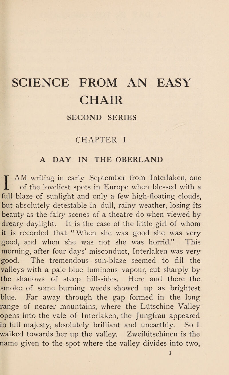 SCIENCE FROM AN EASY CHAIR SECOND SERIES CHAPTER I A DAY IN THE OBERLAND I AM writing in early September from Interlaken, one of the loveliest spots in Europe when blessed with a full blaze of sunlight and only a few high-floating clouds, but absolutely detestable in dull, rainy weather, losing its beauty as the fairy scenes of a theatre do when viewed by dreary daylight. It is the case of the little girl of whom it is recorded that “ When she was good she was very good, and when she was not she was horrid.” This morning, after four days’ misconduct, Interlaken was very good. The tremendous sun-blaze seemed to fill the valleys with a pale blue luminous vapour, cut sharply by the shadows of steep hill-sides. Here and there the smoke of some burning weeds showed up as brightest blue. Far away through the gap formed in the long range of nearer mountains, where the Liitschine Valley opens into the vale of Interlaken, the Jungfrau appeared in full majesty, absolutely brilliant and unearthly. So I walked towards her up the valley. Zweiliitschinen is the name given to the spot where the valley divides into two,