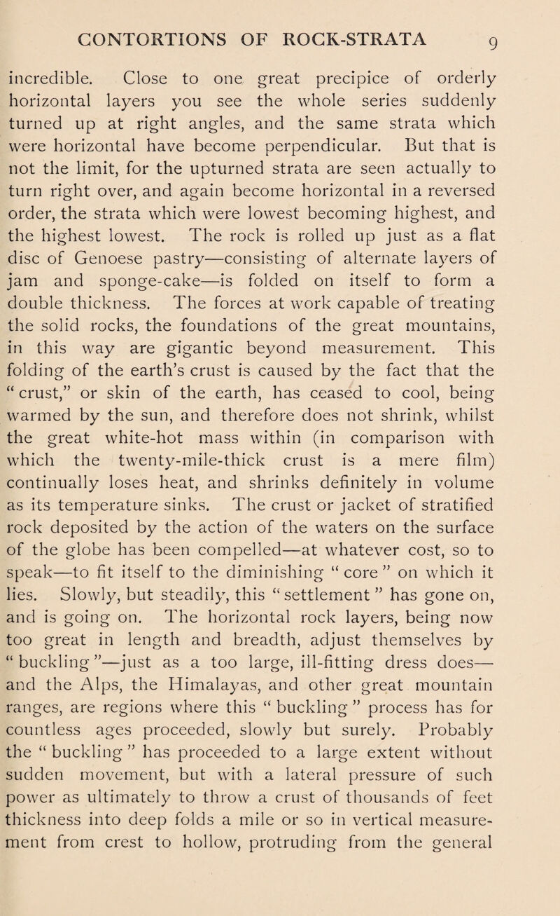 CONTORTIONS OF ROCK-STRATA incredible. Close to one great precipice of orderly horizontal layers you see the whole series suddenly turned up at right angles, and the same strata which were horizontal have become perpendicular. But that is not the limit, for the upturned strata are seen actually to turn right over, and again become horizontal in a reversed order, the strata which were lowest becoming highest, and the highest lowest. The rock is rolled up just as a flat disc of Genoese pastry—consisting of alternate layers of jam and sponge-cake—is folded on itself to form a double thickness. The forces at work capable of treating the solid rocks, the foundations of the great mountains, in this way are gigantic beyond measurement. This folding of the earth’s crust is caused by the fact that the “ crust,” or skin of the earth, has ceased to cool, being warmed by the sun, and therefore does not shrink, whilst the great white-hot mass within (in comparison with which the twenty-mile-thick crust is a mere film) continually loses heat, and shrinks definitely in volume as its temperature sinks. The crust or jacket of stratified rock deposited by the action of the waters on the surface of the globe has been compelled—at whatever cost, so to speak—to fit itself to the diminishing “ core ” on which it lies. Slowly, but steadily, this “settlement ” has gone on, and is going on. The horizontal rock layers, being now too great in length and breadth, adjust themselves by “buckling”—just as a too large, ill-fitting dress does— and the Alps, the Himalayas, and other great mountain ranges, are regions where this “ buckling ” process has for countless ages proceeded, slowly but surely. Probably the “ buckling ” has proceeded to a large extent without sudden movement, but with a lateral pressure of such power as ultimately to throw a crust of thousands of feet thickness into deep folds a mile or so in vertical measure¬ ment from crest to hollow, protruding from the general