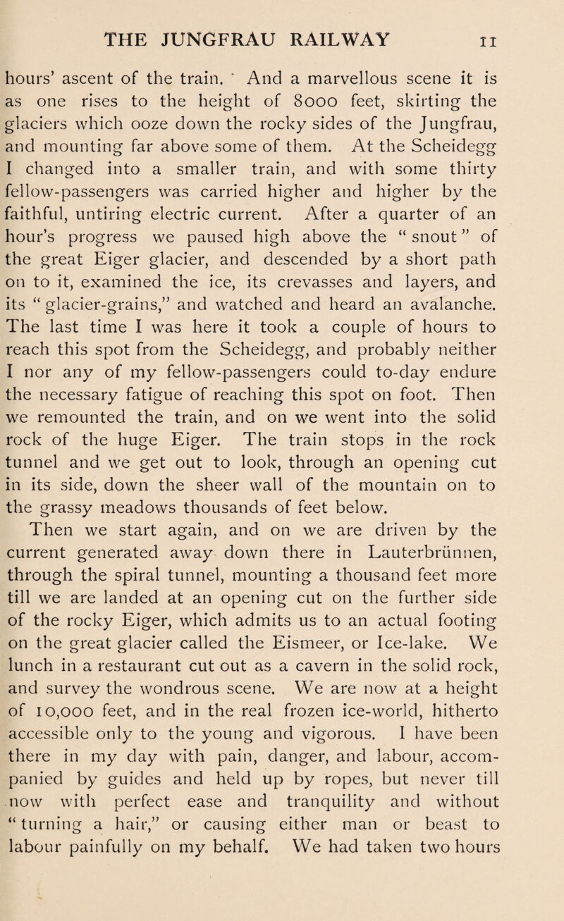 THE JUNGFRAU RAILWAY hours’ ascent of the train. ' And a marvellous scene it is as one rises to the height of 8000 feet, skirting the glaciers which ooze down the rocky sides of the Jungfrau, and mounting far above some of them. At the Scheidegg I changed into a smaller train, and with some thirty fellow-passengers was carried higher and higher by the faithful, untiring electric current. After a quarter of an hour’s progress we paused high above the “ snout ” of the great Eiger glacier, and descended by a short path on to it, examined the ice, its crevasses and layers, and its “ glacier-grains,” and watched and heard an avalanche. The last time I was here it took a couple of hours to reach this spot from the Scheidegg, and probably neither I nor any of my fellow-passengers could to-day endure the necessary fatigue of reaching this spot on foot. Then we remounted the train, and on we went into the solid rock of the huge Eiger. The train stops in the rock tunnel and we get out to look, through an opening cut in its side, down the sheer wall of the mountain on to the grassy meadows thousands of feet below. Then we start again, and on we are driven by the current generated away down there in Lauterbriinnen, through the spiral tunnel, mounting a thousand feet more till we are landed at an opening cut on the further side of the rocky Eiger, which admits us to an actual footing on the great glacier called the Eismeer, or Ice-lake. We lunch in a restaurant cut out as a cavern in the solid rock, and survey the wondrous scene. We are now at a height of 10,000 feet, and in the real frozen ice-world, hitherto accessible only to the young and vigorous. I have been there in my day with pain, danger, and labour, accom¬ panied by guides and held up by ropes, but never till now with perfect ease and tranquility and without “ turning a hair,” or causing either man or beast to labour painfully on my behalf. We had taken two hours