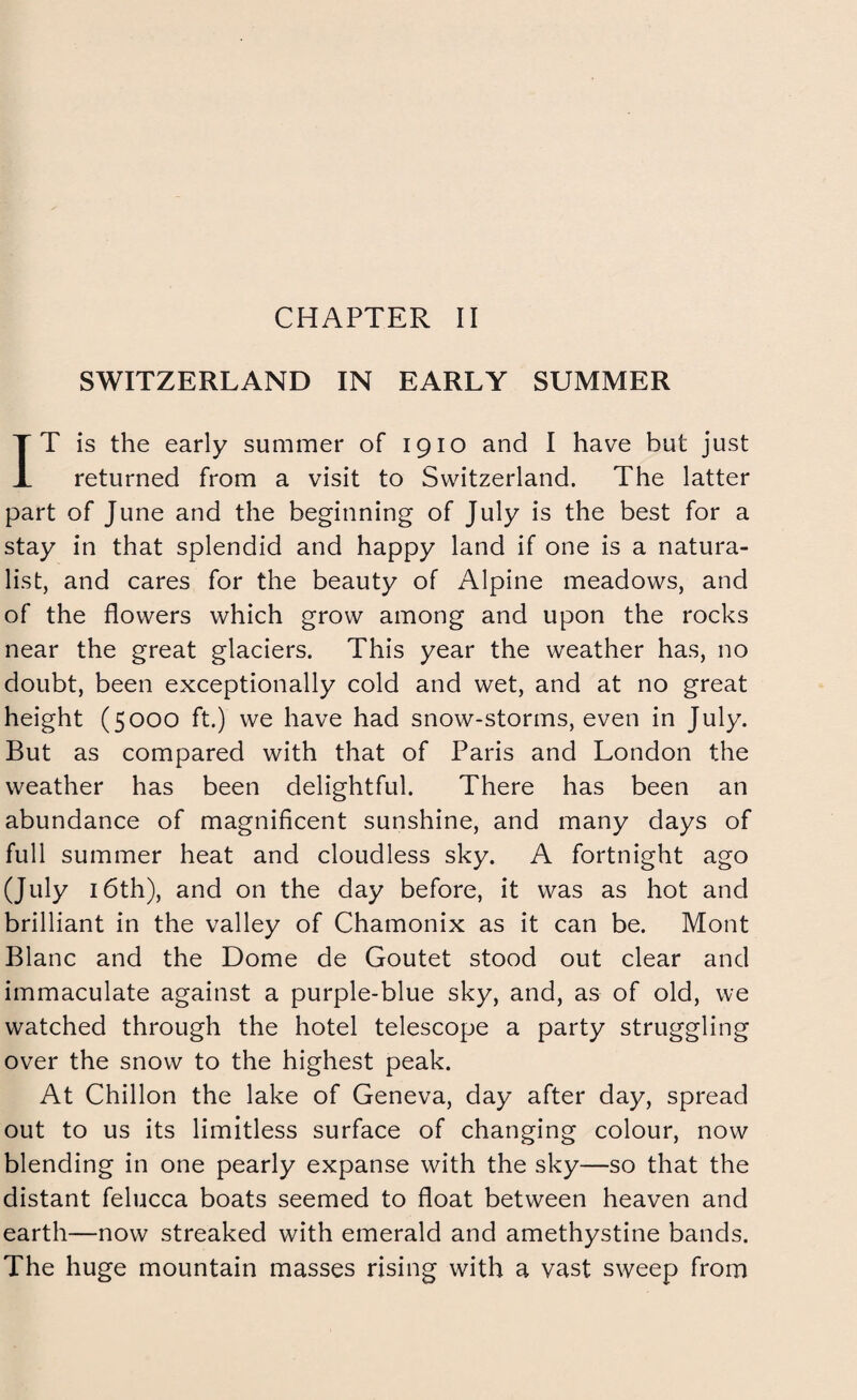 SWITZERLAND IN EARLY SUMMER IT is the early summer of 1910 and I have hut just returned from a visit to Switzerland. The latter part of June and the beginning of July is the best for a stay in that splendid and happy land if one is a natura¬ list, and cares for the beauty of Alpine meadows, and of the flowers which grow among and upon the rocks near the great glaciers. This year the weather has, no doubt, been exceptionally cold and wet, and at no great height (5000 ft.) we have had snow-storms, even in July. But as compared with that of Paris and London the weather has been delightful. There has been an abundance of magnificent sunshine, and many days of full summer heat and cloudless sky. A fortnight ago (July 16th), and on the day before, it was as hot and brilliant in the valley of Chamonix as it can be. Mont Blanc and the Dome de Goutet stood out clear and immaculate against a purple-blue sky, and, as of old, we watched through the hotel telescope a party struggling over the snow to the highest peak. At Chillon the lake of Geneva, day after day, spread out to us its limitless surface of changing colour, now blending in one pearly expanse with the sky—so that the distant felucca boats seemed to float between heaven and earth—now streaked with emerald and amethystine bands. The huge mountain masses rising with a vast sweep from