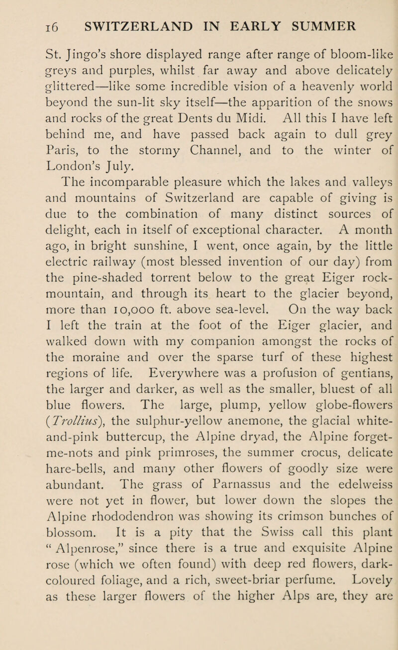 St. Jingo’s shore displayed range after range of bloom-like greys and purples, whilst far away and above delicately glittered—like some incredible vision of a heavenly world beyond the sun-lit sky itself—the apparition of the snows and rocks of the great Dents du Midi. All this I have left behind me, and have passed back again to dull grey Paris, to the stormy Channel, and to the winter of London’s July. The incomparable pleasure which the lakes and valleys and mountains of Switzerland are capable of giving is due to the combination of many distinct sources of delight, each in itself of exceptional character. A month ago, in bright sunshine, I went, once again, by the little electric railway (most blessed invention of our day) from the pine-shaded torrent below to the great Eiger rock- mountain, and through its heart to the glacier beyond, more than 10,000 ft. above sea-level. On the way back I left the train at the foot of the Eiger glacier, and walked down with my companion amongst the rocks of the moraine and over the sparse turf of these highest regions of life. Everywhere was a profusion of gentians, the larger and darker, as well as the smaller, bluest of all blue flowers. The large, plump, yellow globe-flowers (Trollius), the sulphur-yellow anemone, the glacial white- and-pink buttercup, the Alpine dryad, the Alpine forget- me-nots and pink primroses, the summer crocus, delicate hare-bells, and many other flowers of goodly size were abundant. The grass of Parnassus and the edelweiss were not yet in flower, but lower down the slopes the Alpine rhododendron was showing its crimson bunches of blossom. It is a pity that the Swiss call this plant “ Alpenrose,” since there is a true and exquisite Alpine rose (which we often found) with deep red flowers, dark- coloured foliage, and a rich, sweet-briar perfume. Lovely as these larger flowers of the higher Alps are, they are