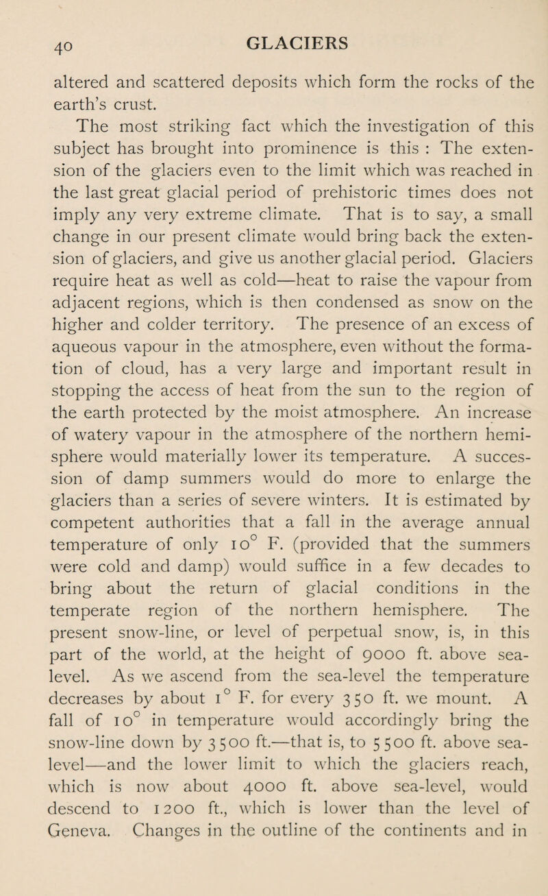 altered and scattered deposits which form the rocks of the earth’s crust. The most striking fact which the investigation of this subject has brought into prominence is this : The exten¬ sion of the glaciers even to the limit which was reached in the last great glacial period of prehistoric times does not imply any very extreme climate. That is to say, a small change in our present climate would bring back the exten¬ sion of glaciers, and give us another glacial period. Glaciers require heat as well as cold—heat to raise the vapour from adjacent regions, which is then condensed as snow on the higher and colder territory. The presence of an excess of aqueous vapour in the atmosphere, even without the forma¬ tion of cloud, has a very large and important result in stopping the access of heat from the sun to the region of the earth protected by the moist atmosphere. An increase of watery vapour in the atmosphere of the northern hemi¬ sphere would materially lower its temperature. A succes¬ sion of damp summers would do more to enlarge the glaciers than a series of severe winters. It is estimated by competent authorities that a fall in the average annual temperature of only io° F. (provided that the summers were cold and damp) would suffice in a few decades to bring about the return of glacial conditions in the temperate region of the northern hemisphere. The present snow-line, or level of perpetual snow, is, in this part of the world, at the height of 9000 ft. above sea- level. As we ascend from the sea-level the temperature decreases by about i° F. for every 350 ft. we mount. A fall of 10° in temperature would accordingly bring the snow-line down by 3 5 00 ft.—that is, to 5 5°° ft- above sea- level—and the lower limit to which the glaciers reach, which is now about 4000 ft. above sea-level, would descend to 1200 ft., which is lower than the level of Geneva. Changes in the outline of the continents and in