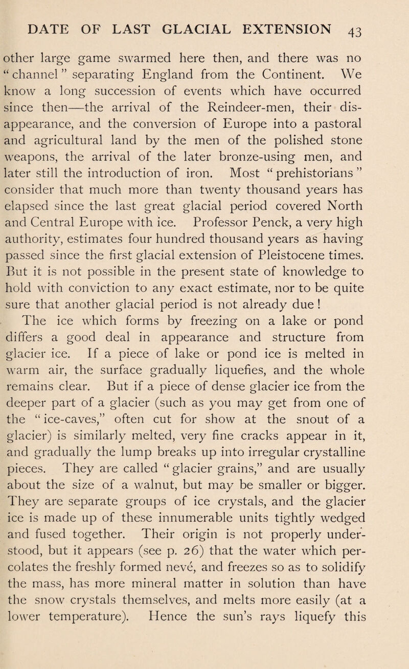 other large game swarmed here then, and there was no “ channel ” separating England from the Continent. We know a long succession of events which have occurred since then—the arrival of the Reindeer-men, their dis¬ appearance, and the conversion of Europe into a pastoral and agricultural land by the men of the polished stone weapons, the arrival of the later bronze-using men, and later still the introduction of iron. Most “ prehistorians ” consider that much more than twenty thousand years has elapsed since the last great glacial period covered North and Central Europe with ice. Professor Penck, a very high authority, estimates four hundred thousand years as having passed since the first glacial extension of Pleistocene times. But it is not possible in the present state of knowledge to hold with conviction to any exact estimate, nor to be quite sure that another glacial period is not already due ! The ice which forms by freezing on a lake or pond differs a good deal in appearance and structure from glacier ice. If a piece of lake or pond ice is melted in warm air, the surface gradually liquefies, and the whole remains clear. But if a piece of dense glacier ice from the deeper part of a glacier (such as you may get from one of the “ ice-caves,” often cut for show at the snout of a glacier) is similarly melted, very fine cracks appear in it, and gradually the lump breaks up into irregular crystalline pieces. They are called “ glacier grains,” and are usually about the size of a walnut, but may be smaller or bigger. They are separate groups of ice crystals, and the glacier ice is made up of these innumerable units tightly wedged and fused together. Their origin is not properly under¬ stood, but it appears (see p. 26) that the water which per¬ colates the freshly formed neve, and freezes so as to solidify the mass, has more mineral matter in solution than have the snow crystals themselves, and melts more easily (at a lower temperature). Hence the sun’s rays liquefy this