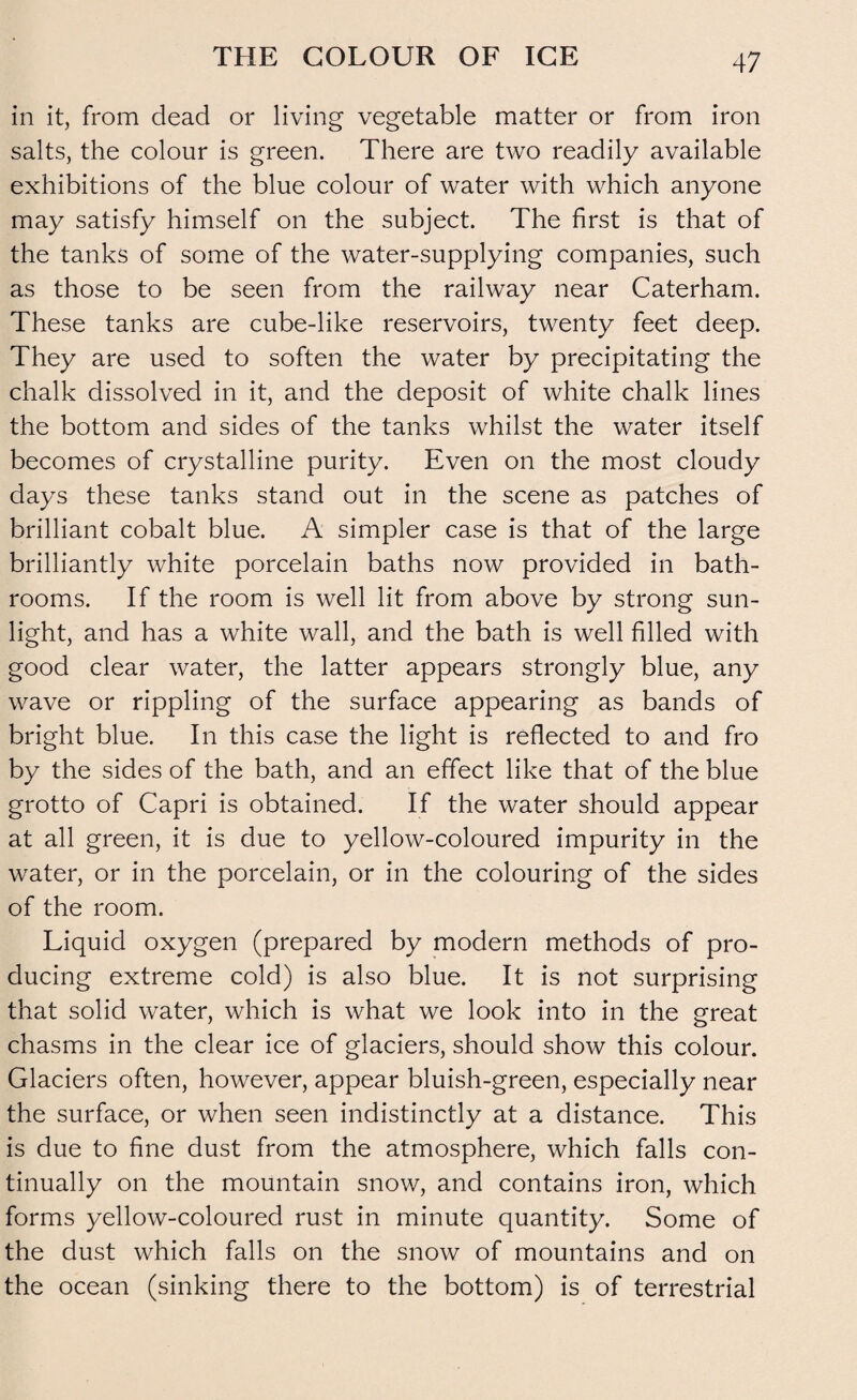 THE COLOUR OF ICE in it, from dead or living vegetable matter or from iron salts, the colour is green. There are two readily available exhibitions of the blue colour of water with which anyone may satisfy himself on the subject. The first is that of the tanks of some of the water-supplying companies, such as those to be seen from the railway near Caterham. These tanks are cube-like reservoirs, twenty feet deep. They are used to soften the water by precipitating the chalk dissolved in it, and the deposit of white chalk lines the bottom and sides of the tanks whilst the water itself becomes of crystalline purity. Even on the most cloudy days these tanks stand out in the scene as patches of brilliant cobalt blue. A simpler case is that of the large brilliantly white porcelain baths now provided in bath¬ rooms. If the room is well lit from above by strong sun¬ light, and has a white wall, and the bath is well filled with good clear water, the latter appears strongly blue, any wave or rippling of the surface appearing as bands of bright blue. In this case the light is reflected to and fro by the sides of the bath, and an effect like that of the blue grotto of Capri is obtained. If the water should appear at all green, it is due to yellow-coloured impurity in the water, or in the porcelain, or in the colouring of the sides of the room. Liquid oxygen (prepared by modern methods of pro¬ ducing extreme cold) is also blue. It is not surprising that solid water, which is what we look into in the great chasms in the clear ice of glaciers, should show this colour. Glaciers often, however, appear bluish-green, especially near the surface, or when seen indistinctly at a distance. This is due to fine dust from the atmosphere, which falls con¬ tinually on the mountain snow, and contains iron, which forms yellow-coloured rust in minute quantity. Some of the dust which falls on the snow of mountains and on the ocean (sinking there to the bottom) is of terrestrial