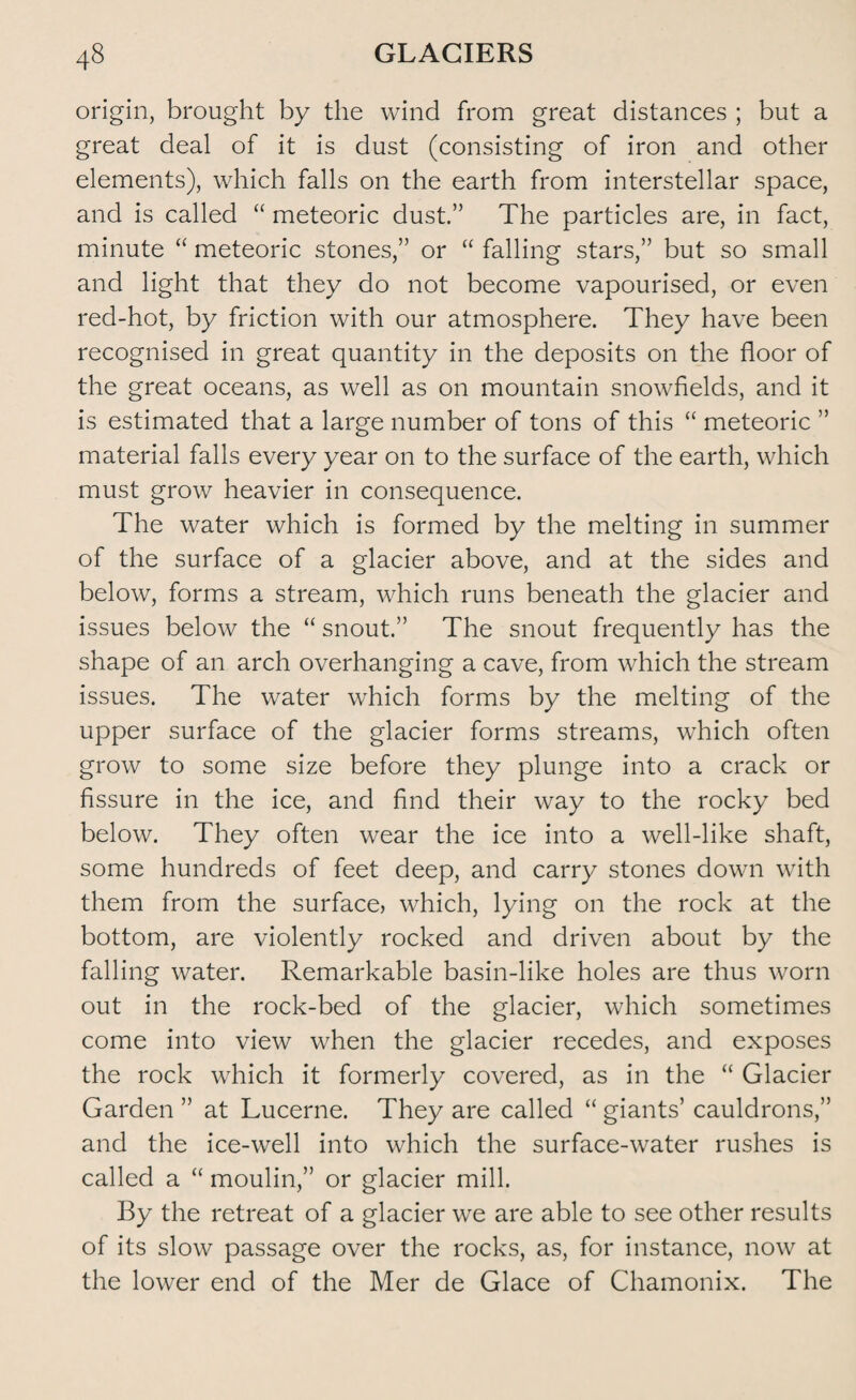 origin, brought by the wind from great distances ; but a great deal of it is dust (consisting of iron and other elements), which falls on the earth from interstellar space, and is called “ meteoric dust.” The particles are, in fact, minute “ meteoric stones,” or “ falling stars,” but so small and light that they do not become vapourised, or even red-hot, by friction with our atmosphere. They have been recognised in great quantity in the deposits on the floor of the great oceans, as well as on mountain snowfields, and it is estimated that a large number of tons of this “ meteoric ” material falls every year on to the surface of the earth, which must grow heavier in consequence. The water which is formed by the melting in summer of the surface of a glacier above, and at the sides and below, forms a stream, which runs beneath the glacier and issues below the “ snout.” The snout frequently has the shape of an arch overhanging a cave, from which the stream issues. The water which forms by the melting of the upper surface of the glacier forms streams, which often grow to some size before they plunge into a crack or fissure in the ice, and find their way to the rocky bed below. They often wear the ice into a well-like shaft, some hundreds of feet deep, and carry stones down with them from the surface, which, lying on the rock at the bottom, are violently rocked and driven about by the falling water. Remarkable basin-like holes are thus worn out in the rock-bed of the glacier, which sometimes come into view when the glacier recedes, and exposes the rock which it formerly covered, as in the “ Glacier Garden ” at Lucerne. They are called “ giants’ cauldrons,” and the ice-well into which the surface-water rushes is called a “ moulin,” or glacier mill. By the retreat of a glacier we are able to see other results of its slow passage over the rocks, as, for instance, now at the lower end of the Mer de Glace of Chamonix. The