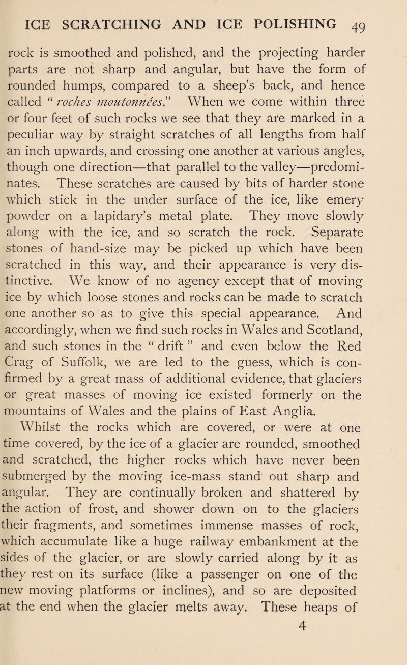 rock is smoothed and polished, and the projecting harder parts are not sharp and angular, but have the form of rounded humps, compared to a sheep’s back, and hence called “ roches inoutonneesT When we come within three or four feet of such rocks we see that they are marked in a peculiar way by straight scratches of all lengths from half an inch upwards, and crossing one another at various angles, though one direction—that parallel to the valley—predomi¬ nates. These scratches are caused by bits of harder stone which stick in the under surface of the ice, like emery powder on a lapidary’s metal plate. They move slowly along with the ice, and so scratch the rock. Separate stones of hand-size may be picked up which have been scratched in this way, and their appearance is very dis¬ tinctive. We know of no agency except that of moving ice by which loose stones and rocks can be made to scratch one another so as to give this special appearance. And accordingly, when we find such rocks in Wales and Scotland, and such stones in the “ drift ” and even below the Red Crag of Suffolk, we are led to the guess, which is con¬ firmed by a great mass of additional evidence, that glaciers or great masses of moving ice existed formerly on the mountains of Wales and the plains of East Anglia. Whilst the rocks which are covered, or were at one time covered, by the ice of a glacier are rounded, smoothed and scratched, the higher rocks which have never been submerged by the moving ice-mass stand out sharp and angular. They are continually broken and shattered by the action of frost, and shower down on to the glaciers their fragments, and sometimes immense masses of rock, which accumulate like a huge railway embankment at the sides of the glacier, or are slowly carried along by it as they rest on its surface (like a passenger on one of the new moving platforms or inclines), and so are deposited at the end when the glacier melts away. These heaps of 4