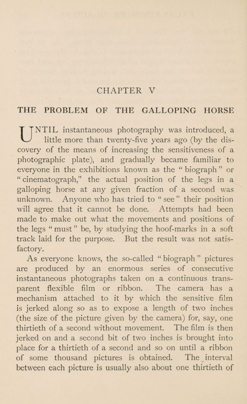 CHAPTER V THE PROBLEM OF TPIE GALLOPING HORSE UNTIL instantaneous photography was introduced, a little more than twenty-five years ago (by the dis¬ covery of the means of increasing the sensitiveness of a photographic plate), and gradually became familiar to everyone in the exhibitions known as the “ biograph ” or “ cinematograph,” the actual position of the legs in a galloping horse at any given fraction of a second was unknown. Anyone who has tried to “ see ” their position will agree that it cannot be done. Attempts had been made to make out what the movements and positions of the legs “ must ” be, by studying the hoof-marks in a soft track laid for the purpose. But the result was not satis¬ factory. As everyone knows, the so-called “ biograph ” pictures are produced by an enormous series of consecutive instantaneous photographs taken on a continuous trans¬ parent flexible film or ribbon. The camera has a mechanism attached to it by which the sensitive film is jerked along so as to expose a length of two inches (the size of the picture given by the camera) for, say, one thirtieth of a second without movement. The film is then jerked on and a second bit of two inches is brought into place for a thirtieth of a second and so on until a ribbon of some thousand pictures is obtained. The interval between each picture is usually also about one thirtieth of