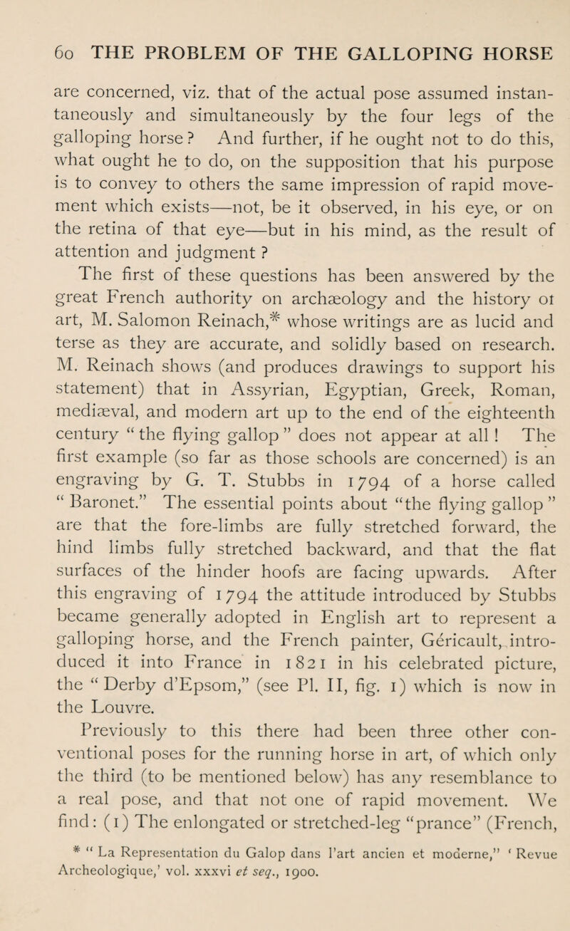 are concerned, viz. that of the actual pose assumed instan¬ taneously and simultaneously by the four legs of the galloping horse ? And further, if he ought not to do this, what ought he to do, on the supposition that his purpose is to convey to others the same impression of rapid move¬ ment which exists—not, be it observed, in his eye, or on the retina of that eye—but in his mind, as the result of attention and judgment ? The first of these questions has been answered by the great French authority on archaeology and the history ot art, M. Salomon Reinach,# whose writings are as lucid and terse as they are accurate, and solidly based on research. M. Reinach shows (and produces drawings to support his statement) that in Assyrian, Egyptian, Greek, Roman, mediaeval, and modern art up to the end of the eighteenth century “ the flying gallop ” does not appear at all ! The first example (so far as those schools are concerned) is an engraving by G. T. Stubbs in 1794 of a horse called “ Baronet.” The essential points about “the flying gallop ” are that the fore-limbs are fully stretched forward, the hind limbs fully stretched backward, and that the flat surfaces of the hinder hoofs are facing upwards. After this engraving of 1794 the attitude introduced by Stubbs became generally adopted in English art to represent a galloping horse, and the French painter, GericaulR intro¬ duced it into France in 1821 in his celebrated picture, the “Derby d’Epsom,” (see PI. II, fig. 1) which is now in the Louvre. Previously to this there had been three other con¬ ventional poses for the running horse in art, of which only the third (to be mentioned below) has any resemblance to a real pose, and that not one of rapid movement. We find: (1) The enlongated or stretched-leg “prance” (French, # “ La Representation du Galop dans l’art ancien et moderne,” ' Revue Archeologique,’ vol. xxxvi et seq., 1900.