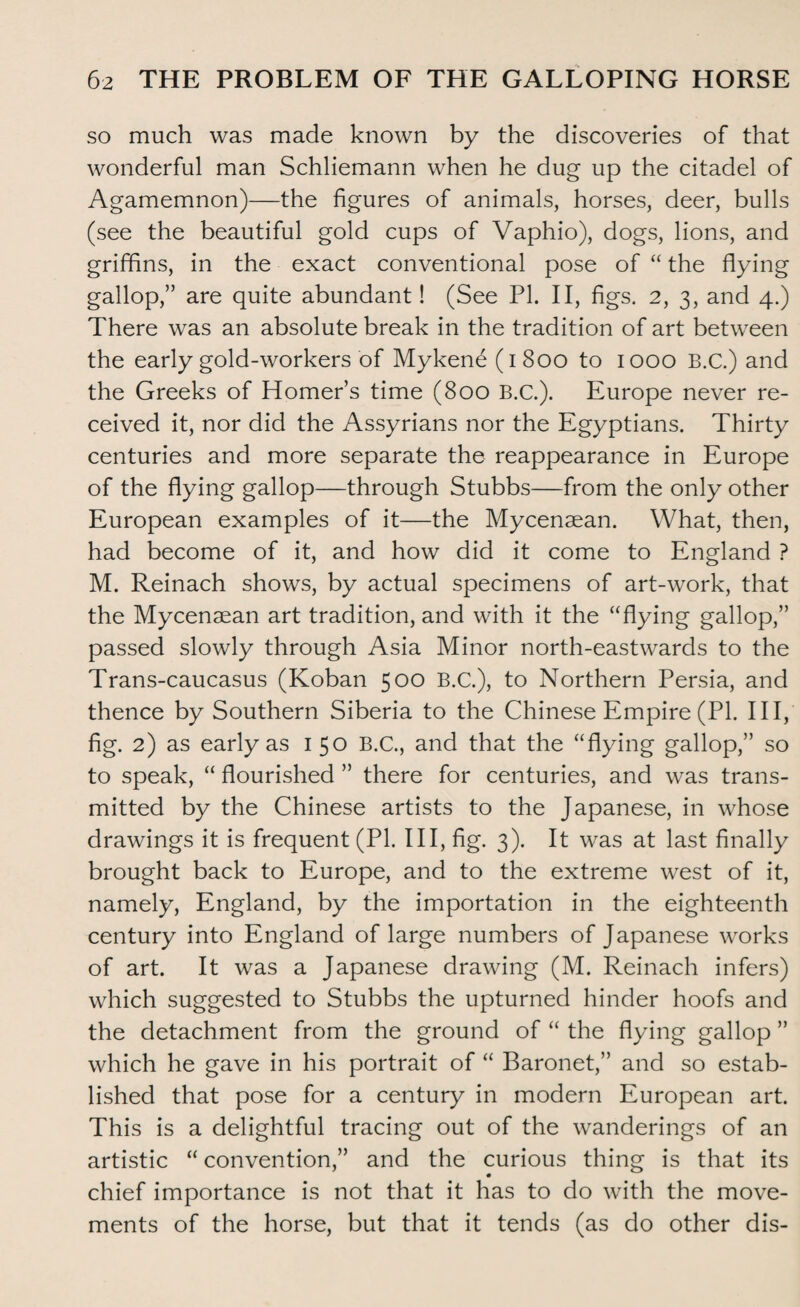 so much was made known by the discoveries of that wonderful man Schliemann when he dug up the citadel of Agamemnon)—the figures of animals, horses, deer, bulls (see the beautiful gold cups of Vaphio), dogs, lions, and griffins, in the exact conventional pose of “ the flying gallop,” are quite abundant! (See PL II, figs. 2, 3, and 4.) There was an absolute break in the tradition of art between the early gold-workers of Mykene (1 800 to 1000 B.C.) and the Greeks of Homer’s time (800 B.C.). Europe never re¬ ceived it, nor did the Assyrians nor the Egyptians. Thirty centuries and more separate the reappearance in Europe of the flying gallop—through Stubbs—from the only other European examples of it—the Mycenaean. What, then, had become of it, and how did it come to England ? M. Reinach shows, by actual specimens of art-work, that the Mycenaean art tradition, and with it the “flying gallop,” passed slowly through Asia Minor north-eastwards to the Trans-caucasus (Koban 500 B.C.), to Northern Persia, and thence by Southern Siberia to the Chinese Empire (PL III, fig. 2) as early as 1 50 B.C., and that the “flying gallop,” so to speak, “ flourished ” there for centuries, and was trans¬ mitted by the Chinese artists to the Japanese, in whose drawings it is frequent (PL III, fig. 3). It was at last finally brought back to Europe, and to the extreme west of it, namely, England, by the importation in the eighteenth century into England of large numbers of Japanese works of art. It was a Japanese drawing (M. Reinach infers) which suggested to Stubbs the upturned hinder hoofs and the detachment from the ground of “ the flying gallop ” which he gave in his portrait of “ Baronet,” and so estab¬ lished that pose for a century in modern European art. This is a delightful tracing out of the wanderings of an artistic “ convention,” and the curious thing is that its chief importance is not that it has to do with the move¬ ments of the horse, but that it tends (as do other dis-