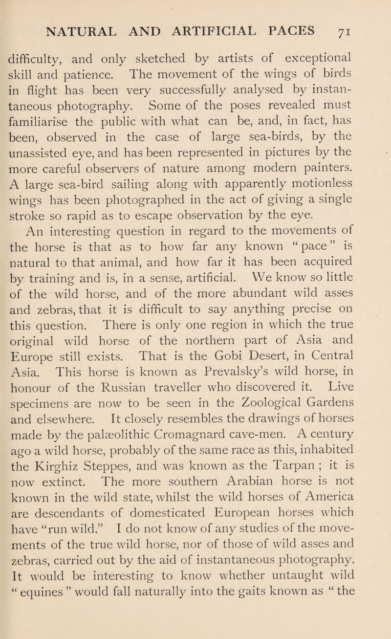 difficulty, and only sketched by artists of exceptional skill and patience. The movement of the wings of birds in flight has been very successfully analysed by instan¬ taneous photography. Some of the poses revealed must familiarise the public with what can be, and, in fact, has been, observed in the case of large sea-birds, by the unassisted eye, and has been represented in pictures by the more careful observers of nature among modern painters. A large sea-bird sailing along with apparently motionless wings has been photographed in the act of giving a single stroke so rapid as to escape observation by the eye.. An interesting question in regard to the movements of the horse is that as to how far any known “ pace ” is natural to that animal, and how far it has been acquired by training and is, in a sense, artificial. We know so little of the wild horse, and of the more abundant wild asses and zebras, that it is difficult to say anything precise on this question. There is only one region in which the true original wild horse of the northern part of Asia and Europe still exists. That is the Gobi Desert, in Central Asia. This horse is known as Prevalsky’s wild horse, in honour of the Russian traveller who discovered it. Live specimens are now to be seen in the Zoological Gardens and elsewhere. It closely resembles the drawings of horses made by the palaeolithic Cromagnard cave-men. A century ago a wild horse, probably of the same race as this, inhabited the Kirghiz Steppes, and was known as the Tarpan ; it is now extinct. The more southern Arabian horse is not known in the wild state, whilst the wild horses of America are descendants of domesticated European horses which have “run wild.” I do not know of any studies of the move¬ ments of the true wild horse, nor of those of wild asses and zebras, carried out by the aid of instantaneous photography. It would be interesting to know whether untaught wild “ equines ” would fall naturally into the gaits known as “ the