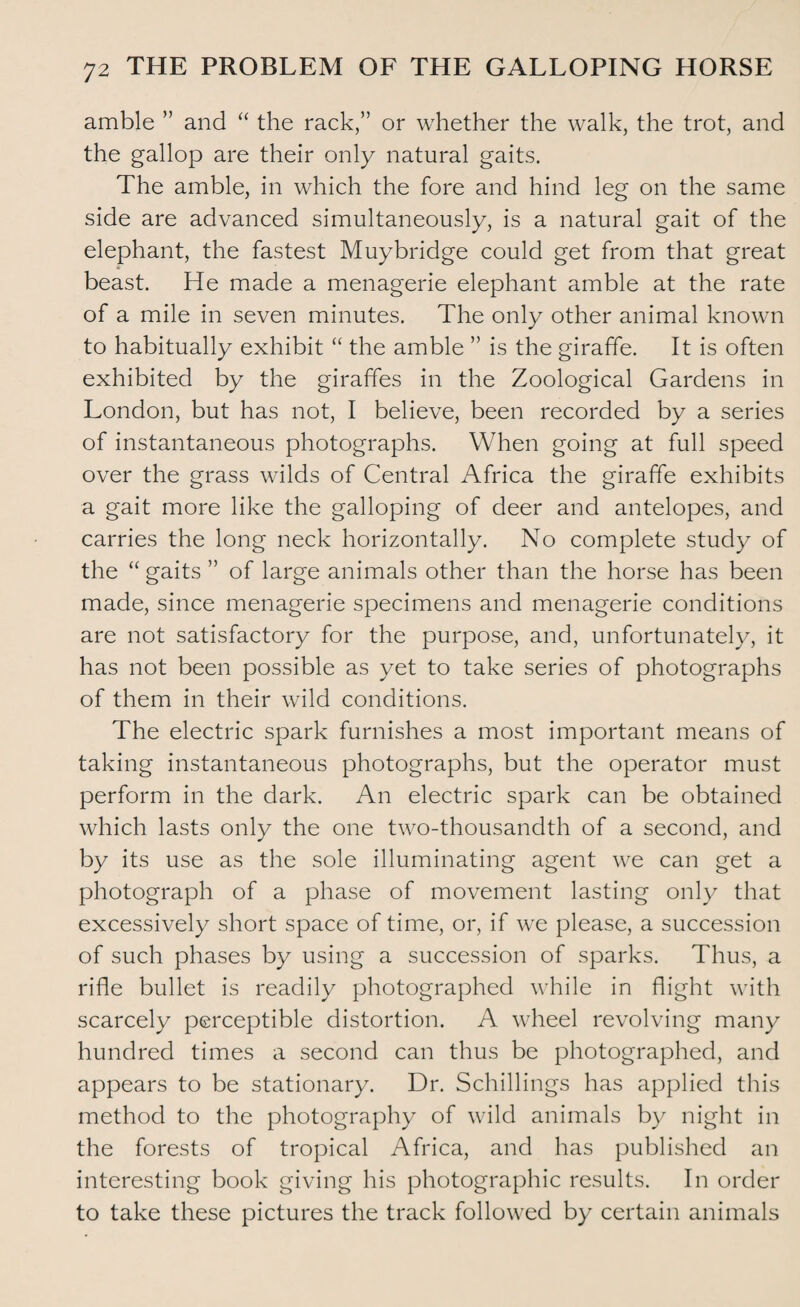 amble ” and “ the rack,” or whether the walk, the trot, and the gallop are their only natural gaits. The amble, in which the fore and hind leg on the same side are advanced simultaneously, is a natural gait of the elephant, the fastest Muybridge could get from that great beast. He made a menagerie elephant amble at the rate of a mile in seven minutes. The only other animal known to habitually exhibit “ the amble ” is the giraffe. It is often exhibited by the giraffes in the Zoological Gardens in London, but has not, I believe, been recorded by a series of instantaneous photographs. When going at full speed over the grass wilds of Central Africa the giraffe exhibits a gait more like the galloping of deer and antelopes, and carries the long neck horizontally. No complete study of the “ gaits ” of large animals other than the horse has been made, since menagerie specimens and menagerie conditions are not satisfactory for the purpose, and, unfortunately, it has not been possible as yet to take series of photographs of them in their wild conditions. The electric spark furnishes a most important means of taking instantaneous photographs, but the operator must perform in the dark. An electric spark can be obtained which lasts only the one two-thousandth of a second, and by its use as the sole illuminating agent we can get a photograph of a phase of movement lasting only that excessively short space of time, or, if we please, a succession of such phases by using a succession of sparks. Thus, a rifle bullet is readily photographed while in flight with scarcely perceptible distortion. A wheel revolving many hundred times a second can thus be photographed, and appears to be stationary. Dr. Schillings has applied this method to the photography of wild animals by night in the forests of tropical Africa, and has published an interesting book giving his photographic results. In order to take these pictures the track followed by certain animals
