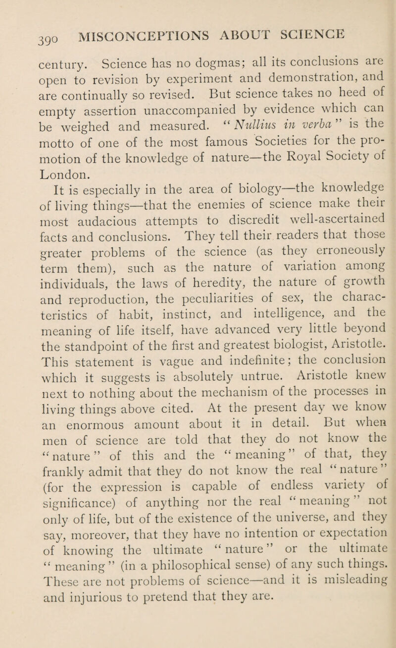 century. Science has no dogmas; all its conclusions aie open to revision by experiment and demonstration, and are continually so revised. But science takes no heed of empty assertion unaccompanied by evidence which can be weighed and measured. “ Nullius in verba ” is the motto of one of the most famous Societies for the pro¬ motion of the knowledge of nature—the Royal Society of London. It is especially in the area of biology—the knowledge of living things—that the enemies of science make their most audacious attempts to discredit well-ascertained facts and conclusions. They tell their readers that those greater problems of the science (as they erroneously term them), such as the nature of variation among individuals, the laws of heredity, the nature of growth and reproduction, the peculiarities of sex, the charac¬ teristics of habit, instinct, and intelligence, and the meaning of life itself, have advanced very little beyond the standpoint of the first and greatest biologist, Aristotle. This statement is vague and indefinite; the conclusion which it suggests is absolutely untrue. Aristotle knew next to nothing about the mechanism of the processes in living things above cited. At the present day we know an enormous amount about it in detail. But when men of science are told that they do not know the “ nature” of this and the “ meaning” of that, they frankly admit that they do not know the real “ nature ’ (for the expression is capable of endless variety of significance) of anything nor the real “ meaning not only of life, but of the existence of the universe, and they say, moreover, that they have no intention or expectation of knowing the ultimate “nature” or the ultimate “ meaning” (in a philosophical sense) of any such things. These are not problems of science—and it is misleading and injurious to pretend that they are.
