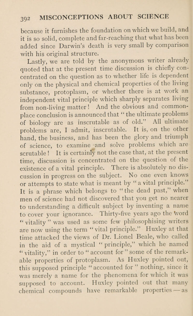 because it furnishes the foundation on which we build, and it is so solid, complete and far-reaching that what has been added since Darwin’s death is very small by comparison with his original structure. Lastly, we are told by the anonymous writer already quoted that at the present time discussion is chiefly con¬ centrated on the question as to whether life is dependent only on the physical and chemical properties of the living substance, protoplasm, or whether there is at work an independent vital principle which sharply separates living from non-living matter! And the obvious and common¬ place conclusion is announced that “ the ultimate problems of biology are as inscrutable as of old.'’ All ultimate problems are, I admit, inscrutable. It is, on the other hand, the business, and has been the glory and triumph of science, to examine and solve problems which are scrutable ! It is certainly not the case that, at the present time, discussion is concentrated on the question of the existence of a vital principle. There is absolutely no dis¬ cussion in progress on the subject. No one even knows or attempts to state wdiat is meant by “ a vital principle. It is a phrase which belongs to “ the dead past, when men of science had not discovered that you get no nearer to understanding a difficult subject by inventing a name to cover your ignorance. Thirty-five years ago the \vord “ vitality ” was used as some few philosophising writers are now using the term “vital principle.” Huxley at that time attacked the views of Dr. Lionel Beale, who called in the aid of a mystical “ principle,” which he named “ vitality,” in order to “ account for ” some of the remark¬ able properties of protoplasm. As Huxley pointed out, this supposed principle “ accounted for ’ nothing, since it was merely a name for the phenomena for which it was supposed to account. Huxley pointed out that many chemical compounds have remarkable properties — as