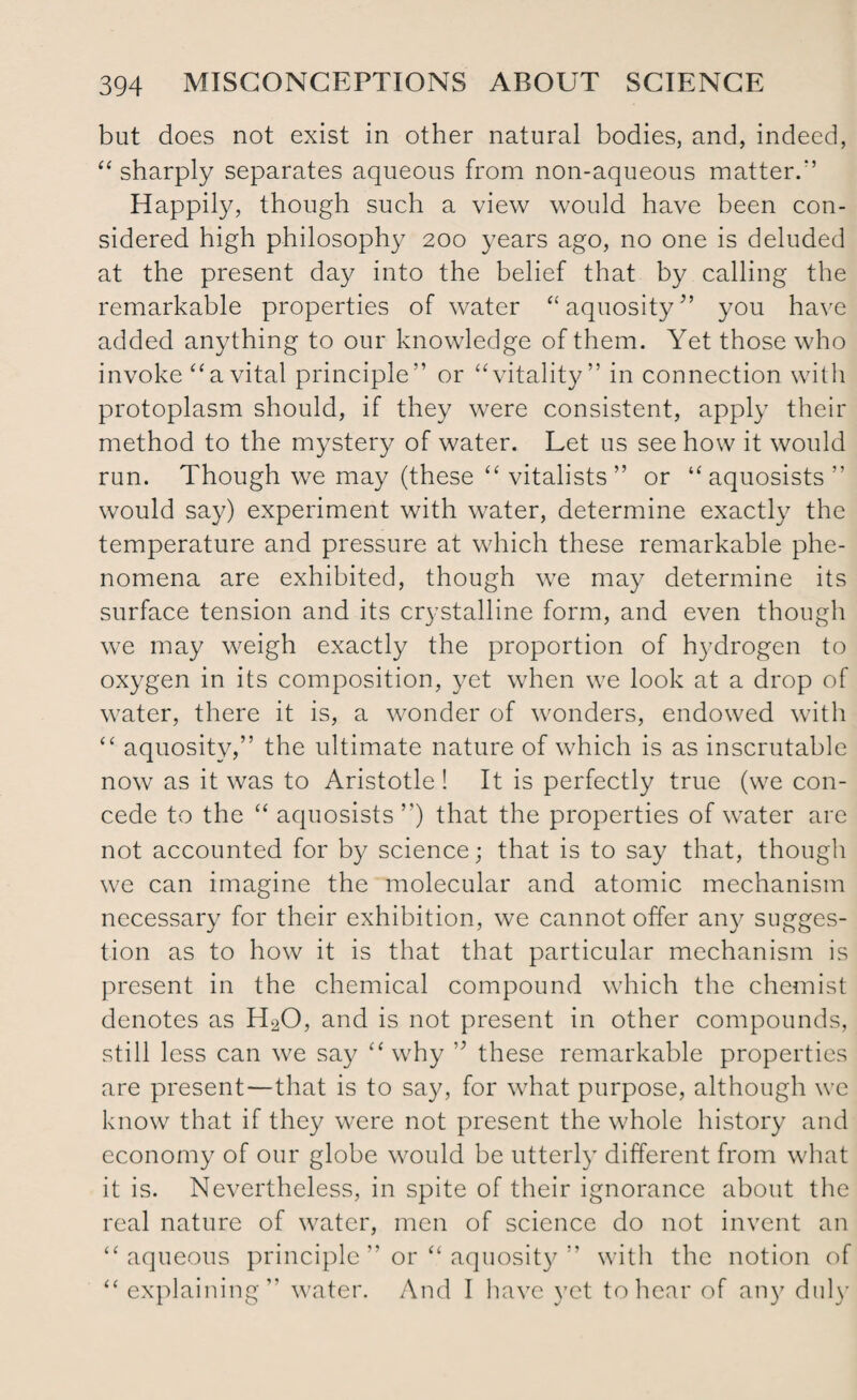 but does not exist in other natural bodies, and, indeed, “ sharply separates aqueous from non-aqueous matter.'5 Happily, though such a view would have been con¬ sidered high philosophy 200 years ago, no one is deluded at the present day into the belief that by calling the remarkable properties of water “aquosity” you have added anything to our knowledge of them. Yet those who invoke “ a vital principle” or “ vitality” in connection with protoplasm should, if they were consistent, apply their method to the mystery of water. Let us see how it would run. Though we may (these “ vitalists ” or “ aquosists ” would say) experiment with water, determine exactly the temperature and pressure at which these remarkable phe¬ nomena are exhibited, though we may determine its surface tension and its crystalline form, and even though we may weigh exactly the proportion of hydrogen to oxygen in its composition, yet when we look at a drop of water, there it is, a wonder of wonders, endowed with “ aquosity,” the ultimate nature of which is as inscrutable now as it was to Aristotle ! It is perfectly true (we con¬ cede to the “ aquosists ”) that the properties of water are not accounted for by science; that is to say that, though we can imagine the molecular and atomic mechanism necessary for their exhibition, we cannot offer any sugges¬ tion as to how it is that that particular mechanism is present in the chemical compound which the chemist denotes as H20, and is not present in other compounds, still less can we say “why ” these remarkable properties are present—that is to say, for what purpose, although we know that if they were not present the whole history and economy of our globe would be utterly different from what it is. Nevertheless, in spite of their ignorance about the real nature of water, men of science do not invent an “aqueous principle ” or “ aquosity ” with the notion of “ explaining” water. And I have yet to hear of any duly