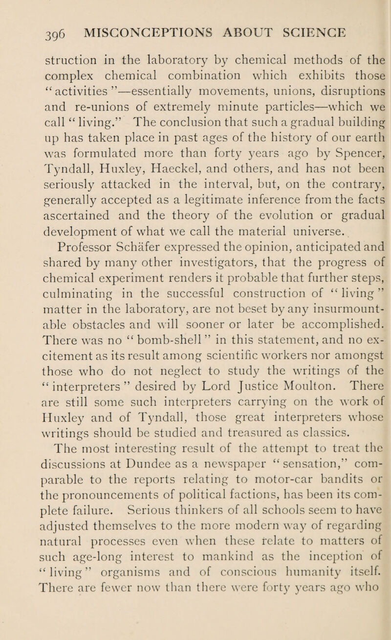 struction in the laboratory by chemical methods of the complex chemical combination which exhibits those “activities”—essentially movements, unions, disruptions and re-unions of extremely minute particles—which we call “ living.” The conclusion that such a gradual building up has taken place in past ages of the history of our earth was formulated more than forty years ago by Spencer, Tyndall, Huxley, Haeckel, and others, and has not been seriously attacked in the interval, but, on the contrary, generally accepted as a legitimate inference from the facts ascertained and the theory of the evolution or gradual development of what we call the material universe. Professor Schafer expressed the opinion, anticipated and shared by many other investigators, that the progress of chemical experiment renders it probable that further steps, culminating in the successful construction of “ living ” matter in the laboratory, are not beset by any insurmount¬ able obstacles and will sooner or later be accomplished. There was no “ bomb-shell ” in this statement, and no ex¬ citement as its result among scientific workers nor amongst those who do not neglect to study the writings of the “interpreters” desired by Lord Justice Moulton. There are still some such interpreters carrying on the work of Huxley and of Tyndall, those great interpreters whose writings should be studied and treasured as classics. The most interesting result of the attempt to treat the discussions at Dundee as a newspaper “sensation,” com¬ parable to the reports relating to motor-car bandits or the pronouncements of political factions, has been its com¬ plete failure. Serious thinkers of all schools seem to have adjusted themselves to the more modern way of regarding natural processes even when these relate to matters of such age-long interest to mankind as the inception of “living” organisms and of conscious humanity itself. There are fewer now than there were forty years ago who