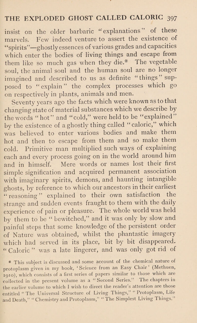 insist on the older barbaric “ explanations ” of these marvels. Few indeed venture to assert the existence of “spirits”—ghostly essences of various grades and capacities which enter the bodies of living things and escape from them like so much gas when they die.* The vegetable soul, the animal soul and the human soul are no longer imagined and described to us as definite “ things sup¬ posed to “explain” the complex processes which go on respectively in plants, animals and men. Seventy years ago the facts which were known as to that changing state of material substances which we describe by the words “hot” and “cold,” were held to be “explained” by the existence of a ghostly thing called “caloric,” which was believed to enter various bodies and make them hot and then to escape from them and so make them cold. Primitive man multiplied such ways of explaining each and every process going on in the world around him and in himself. Mere words or names lost their first simple signification and acquired permanent association with imaginary spirits, demons, and haunting intangible ghosts, by reference to which our ancestors in their earliest “ reasoning ” explained to their own satisfaction the strange and sudden events fraught to them with the daily experience of pain or pleasure. 1 he whole world was held by them to be “ bewitched,” and it was only by slow and painful steps that some knowledge of the persistent order of Nature was obtained, whilst the phantastic imagery which had served in its place, bit by bit disappeared. “ Caloric ” was a late lingerer, and was only got rid of * This subject is discussed and some account of the chemical nature of protoplasm given in my book, ‘ Science from an Easy Chair (Methuen, 1910), which consists of a first series of papers similar to those which are collected in the present volume as a “Second Series.” The chapters in the earlier volume to which I wish to direct the reader s attention are those entitled “The Universal Structure of Living Things,” “Protoplasm, Life and Death,” “ Chemistry and Protoplasm,” “The Simplest Living Things.”