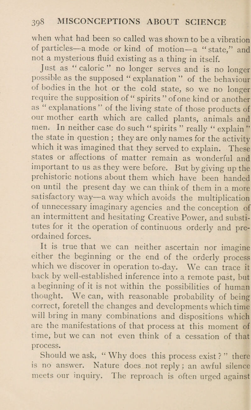 when what had been so called was shown to be a vibration of particles—a mode or kind of motion—a “state/’ and not a mysterious fluid existing as a thing in itself. Just as “caloric” no longer serves and is no longer possible as the supposed “ explanation ” of the behaviour of bodies in the hot or the cold state, so we no longer require the supposition of “ spirits ” of one kind or another as “ explanations ’ of the living state of those products of our mother earth which are called plants, animals and men. In neither case do such “ spirits ” really “ explain ” the state in question ; they are only names for the activity which it was imagined that they served to explain. These states or affections of matter remain as wonderful and important to us as they were before. But by giving up the prehistoric notions about them which have been handed on until the present day we can think of them in a more satisfactory way—a way which avoids the multiplication of unnecessary imaginary agencies and the conception of an intermittent and hesitating Creative Power, and substi¬ tutes for it the operation of continuous orderly and pre¬ ordained forces. It is true that we can neither ascertain nor imagine either the beginning or the end of the orderly process which we discover in operation to-day. We can trace it back by well-established inference into a remote past, but a beginning of it is not within the possibilities of human thought. We can, with reasonable probability of being correct, foretell the changes and developments which time will bring in many combinations and dispositions which are the manifestations of that process at this moment of time, but we can not even think of a cessation of that process. Should we ask, “ Why does this process exist ? ” there is no answer. Nature does not reply; an awful silence meets our inquiry. 1 he reproach is often urged against