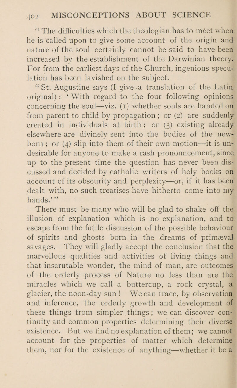 “ The difficulties which the theologian has to meet when he is called upon to give some account of the origin and nature of the soul certainly cannot be said to have been increased by the establishment of the Darwinian theory. For from the earliest days of the Church, ingenious specu¬ lation has been lavished on the subject. “ St. Augustine says (I give.a translation of the Latin original) : ‘ With regard to the four following opinions concerning the soul—viz. (i) whether souls are handed on from parent to child by propagation ; or (2) are suddenly created in individuals at birth ; or (3) existing already elsewhere are divinely sent into the bodies of the new¬ born ; or (4) slip into them of their own motion—it is un¬ desirable for anyone to make a rash pronouncement, since up to the present time the question has never been dis¬ cussed and decided by catholic writers of holy books on account of its obscurity and perplexity—or, if it has been dealt with, no such treatises have hitherto come into my hands.’ ” There must be many who will be glad to shake off the illusion of explanation which is no explanation, and to escape from the futile discussion of the possible behaviour of spirits and ghosts born in the dreams of primaeval savages. They will gladly accept the conclusion that the marvellous qualities and activities of living things and that inscrutable wonder, the mind of man, are outcomes of the orderly process of Nature no less than are the miracles which we call a buttercup, a rock crystal, a glacier, the noon-day sun ! We can trace, by observation and inference, the orderly growth and development of these things from simpler things; we can discover con¬ tinuity and common properties determining their diverse existence. But we find no explanation of them; we cannot account for the properties of matter which determine them, nor for the existence of anything—whether it be a