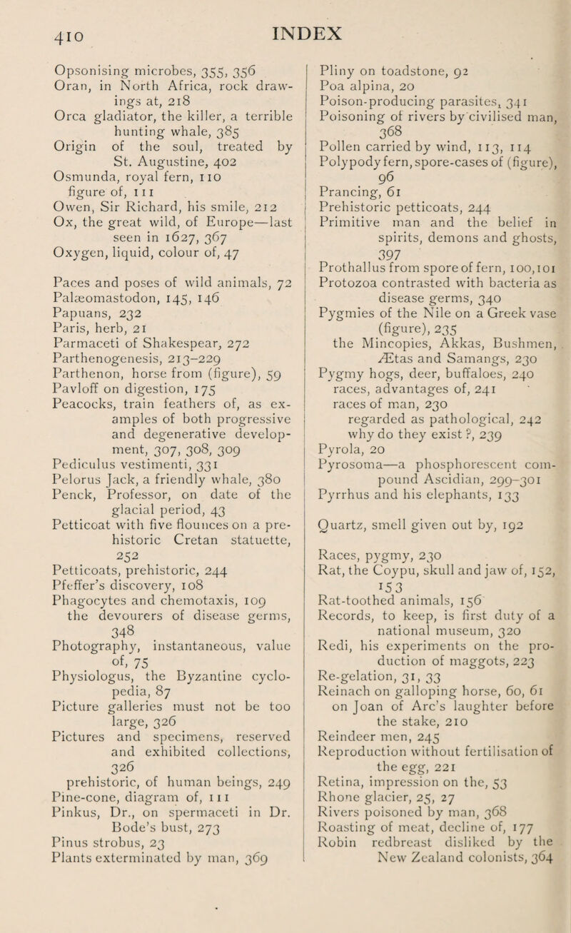 4io Opsonising microbes, 355, 356 Oran, in North Africa, rock draw¬ ings at, 218 Orca gladiator, the killer, a terrible hunting whale, 385 Origin of the soul, treated by St. Augustine, 402 Osmunda, royal fern, no figure of, 111 Owen, Sir Richard, his smile, 212 Ox, the great wild, of Europe—last seen in 1627, 367 Oxygen, liquid, colour of, 47 Paces and poses of wild animals, 72 Palaeomastodon, 145, 146 Papuans, 232 Paris, herb, 21 Parmaceti of Shakespear, 272 Parthenogenesis, 213-229 Parthenon, horse from (figure), 59 Pavloff on digestion, 175 Peacocks, train feathers of, as ex¬ amples of both progressive and degenerative develop¬ ment,_ 307, 308, 309 Pediculus vestimenti, 331 Pelorus jack, a friendly whale, 380 Penck, Professor, on date of the glacial period, 43 Petticoat with five flounces on a pre¬ historic Cretan statuette, 252 Petticoats, prehistoric, 244 Pfeffer’s discovery, 108 Phagocytes and chemotaxis, 109 the devourers of disease germs, 348 Photography, instantaneous, value of’ 75 Physiologus, the Byzantine cyclo¬ pedia, 87 Picture galleries must not be too large, 326 Pictures and specimens, reserved and exhibited collections, 326 prehistoric, of human beings, 249 Pine-cone, diagram of, 111 Pinkus, Dr., on spermaceti in Dr. Bode’s bust, 273 Pinus strobus, 23 Plants exterminated by man, 369 Pliny on toadstone, 92 Poa alpina, 20 Poison-producing parasites, 341 Poisoning of rivers by civilised man, 368 Pollen carried by wind, 113, 114 Polypody fern, spore-cases of (figure), 96 Prancing, 61 Prehistoric petticoats, 244 Primitive man and the belief in spirits, demons and ghosts, 397 Prothallus from sporeof fern, 100,101 Protozoa contrasted with bacteria as disease germs, 340 Pygmies of the Nile on a Greek vase (figure), 235 the Mincopies, Akkas, Bushmen, ZEtas and Samangs, 230 Pygmy hogs, deer, buffaloes, 240 races, advantages of, 241 races of man, 230 regarded as pathological, 242 why do they exist ?, 239 Pyrola, 20 Pyrosoma—a phosphorescent com¬ pound Ascidian, 299-301 Pyrrhus and his elephants, 133 Quartz, smell given out by, 192 Races, pygmy, 230 Rat, the Coypu, skull and jaw of, 152, *5 3 Rat-toothed animals, 156 Records, to keep, is first duty of a national museum, 320 Redi, his experiments on the pro¬ duction of maggots, 223 Re-gelation, 31, 33 Reinach on galloping horse, 60, 61 on Joan of Arc’s laughter before the stake, 210 Reindeer men, 245 Reproduction without fertilisation of the egg, 221 Retina, impression on the, 53 Rhone glacier, 25, 27 Rivers poisoned by man, 368 Roasting of meat, decline of, 177 Robin redbreast disliked by the New Zealand colonists, 364