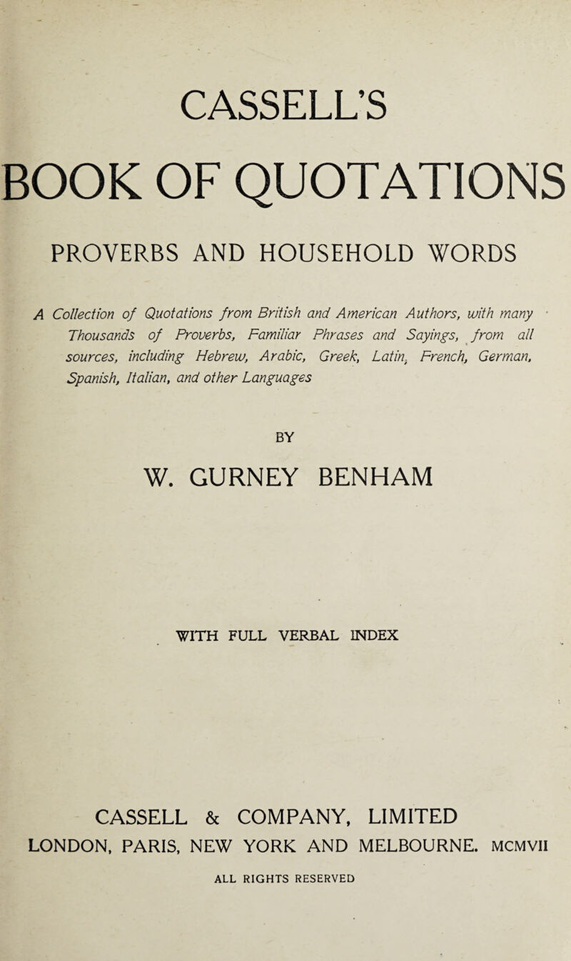 BOOK OF QUOTATIONS PROVERBS AND HOUSEHOLD WORDS A Collection of Quotations from British and American Authors, with many Thousands of Proverbs, Familiar Phrases and Sayings, from all sources, including Hebrew, Arabic, Greek, Latin, French, German, Spanish, Italian, and other Languages BY W. GURNEY BENHAM WITH FULL VERBAL INDEX CASSELL & COMPANY, LIMITED LONDON, PARIS, NEW YORK AND MELBOURNE. MCMVII ALL RIGHTS RESERVED