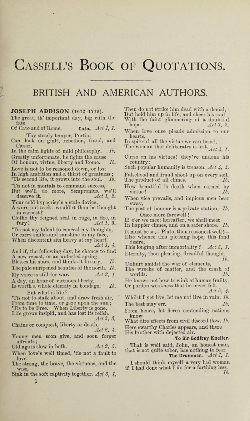 Cassell’s Book of Quotations. BRITISH AND AMERICAN AUTHORS. JOSEPH ADDISON (1672-1719). The great, th’ important day, big with the fate Of Cato and of Rome. Cato. Act 1, 1. Thy steady temper, Portia, Can look on guilt, rebellion, fraud, and Caesar, In the calm lights of mild philosophy. Ik. Greatly unfortunate, he fights the cause Of honour, virtue, liberty and Rome. Ik. Love is not to be reasoned down, or lost In high ambition and a thirst of greatness ; ’Tis second life, it grows into the soul. lb. ’Tis not in mortals to command success, But we’ll do more, Sempronius, we’ll deserve it. Act 1, 2. Your cold hypocrisy’s a stale device, A worn out trick: would’st thou be thought in earnest ? Clothe thy feigned zeal in rage, in fire, in fury! Act 1, 3. ’Tis not my talent to conceal my thoughts, Or carry smiles and sunshine in my face, When discontent sits heavy at ray heart. Act 1, If. And if, the following day, he chance to find A new repast, or an untasted spring, Blesses his stars, and thinks it luxury. Ik. The pale unripened beauties of the north, lb. My voice is still for war. Act 2, 1. A day, an hour of virtuous liberty. Is worth a whole eternity in bondage. lb. But what is life ? ’Tis not to stalk about, and draw fresh air, From time to time, or gaze upon the sun ; ’Tis to be Free. When Liberty is gone, Life grows insipid, and has lost its relish. Act 2, 3. Chains or conquest, liberty or death. Act 2, If. Young men soon give, and soon forget affronts; Old age is slow in both. Act 2, 5. When love’s well timed, ’tis not a fault to love. The strong, the brave, the virtuous, and the wise, Sink in the soft captivity together. Act 3, 1, 1 Then do not strike him dead with a denial, \ But hold him up in life, and cheer his soul With the faint glimmering of a doubtful hope. Ad 3, 2. When love once pleads admission to our hearts, In spite <of all the virtue we can boast, The woman that deliberates is lost. A . . f JLct If) 7. Curse on his virtues! they’ve undone his country: Such popular humanity is treason. Act 4, 4- Falsehood and fraud shoot up on every soil. The product of all climes. * lb. How beautiful is death when earned by virtue! Ib. When vice prevails, and impious men bear sway, The post of honour is a private station. Ib. Once more farewell! If e’er we meet hereafter, we shall meet In happier climes, and on a safer shore. Ib. It must be so,—Plato, thou reasonest well!— Else whence this pleasing hope, this fond desire, This longing after immortality ? Act 5, 1. Eternity, thou pleasing, dreadful thought. lb. Unhurt amidst the war of elements, The wrecks of matter, and the crush of worlds. lb. He knows not how to wink at human frailty, Or pardon weakness that he never felt. Act 5, 4- Whilst I yet live, let me not live in vain. lb. The best may err. Ib. From hence, let fierce contending nations know What dire effects from civil discord flow. Ib. Here swarthy Charles appears, and there His brother with dejected air. To Sir Godfrey Kneller. That is well said, John, an honest man, that is not quite sober, has nothing to fear. The Drummer. Act 1, 1. I should think myself a very bad woman if I had done wThat I do for a farthing less. Ib.