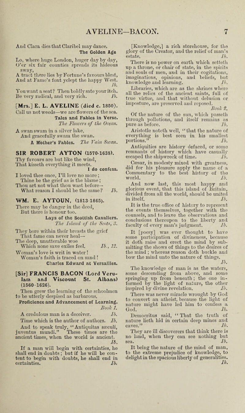 AVELINE—BACON. rr I And Clara dies that Claribel may dance. The Golden Age Lo, where huge London, huger day by day, O’er six fair counties spreads its hideous sway, A tract there lies by Fortune’s favours blest, And at Fame’s font yclept the happy West. lb. Youwant a seat? Then boldly sate your itch. Be very radical, and very rich. Ib. [Mrs.] E. L. AVELINE (died c. 1850). Call us not weeds—we are flowers of the sea. Tales and Fables in Verse. The Floicers of the Ocean. A swan swam in a silver lake, And gracefully swam the swan. A Mother’s Fables. The Vain Swan. SIR ROBERT AYTON (1570 1638). Thy favours are but like the wind, That kisseth everything it meets. I do confess. I loved thee once, I’ll love no more ; Thine be the grief as is the blame ; Thou art not what thou wast before— What reason I should be the same ? Ib. WM. E. AYTOUN, (1813 1865). There may be danger in the deed, But there is honour too. Lays of the Scottish Cavaliers. The Inland of the Scots, 3. They bore within their breasts the grief That fame can never heal—■ The deep, unutterable woe Which none save exiles feel. Ib., 12. Woman’s love is writ in water ! Woman’s faith is traced on sand ! Charles Edward at Versailles. [Sir] FRANCIS BACON (Lord Veru- lam and Viscount St. Albans) (1560-1626). Then grew the learning of the schoolmen to be utterly despised as barbarous. Proficience and Advancement of Learning. Booh 1. A credulous man is a deceiver. Ib. Time which is the author of authors. Ib. And to speak truly, “Antiquitas smeuli, juventus munch.” These times are the ancient times, when the world is ancient. lb. If a man will begin with certainties, he shall end in doubts ; but if he will be con¬ tent to begin with doubts, he shall end in certainties. Ib, [Knowledge,] a rich storehouse, for the glory of the Creator, and the relief of man’s estate. Ib. There is no power on earth which setteth up a throne, or chair of state, in the spirits and souls of men, and in their cogitations, imaginations, opinions, and beliefs, but knowledge and learning. Ib. Libraries, which are as the shrines where all the relics of the ancient saints, full of true virtue, and that without delusion or imposture, are preserved and reposed. Booh 2. Of the nature of the sun, which passeth through pollutions, and itself remains as pure as before. Ib. Aristotle noteth well, “that the nature of everything is best seen in his smallest portions.” Ib. Antiquities are history defaced, or somo remnants of history which have casually escaped the shipwreck of time. lb. Caesar, in modesty mixed with greatness, did for his pleasure apply the name of a Commentary to the best history of the world. Ib. And now last, this most happy and glorious event, that this island of Britain, divided from all the world, should be united in itself. Ib. It is the true office of history to represent the events themselves, together with the counsels, and to leave the observations and conclusions thereupon to the liberty and faculty of every man’s judgment. Ib. It [poesy] was ever thought to have some participation of divineness, because it doth raise and erect the mind by sub¬ mitting the shows of things to the desires of the mind ; whereas reason doth buckle and bow the mind unto the nature of things. lb. The knowledge of man is as the waters, some descending from above, and some springing up from beneath; the one in¬ formed by the light of nature, the other inspired by divine revelation. Ib. There was never miracle wrought by God to convert an atheist, because the light of nature might have led him to confess a God. lb. Democritus said, “ That the truth of nature lieth hid in certain deep mines and caves.” lb. They are ill discoverers that think there is no land, when they can see nothing but sea. Ib. It being the nature of the mind of man, to the extreme prejudice of knowledge, to delight in the spacious liberty of generalities. Ib.