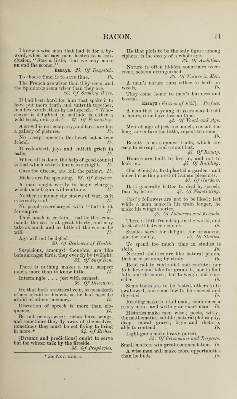I knew a wise man that had it for a by¬ word, when he saw men hasten to a con¬ clusion, “ Stay a little, that we may make an end the sooner.” Essays. 25. Of Despatch. To choose time, is to save time. Ih. The French are wiser than they seem, and the Spaniards seem wiser than they are. 26. Of Seeming U'ise. It had been hard for him that spake it to have put more truth and untruth together, in a few words, than in that speech : “ Who¬ soever is delighted in solitude is either a wild beast, or a god.” 27. Of Friendship, A crowd is not company, and faces are but a gallery of pictures. Ib. No receipt epeneth the heart but a true friend. lb. It redoubleth joys and cutteth griefs in halfs. Ib. When all is done, the help of good counsel is that which setteth business straight. Ib. Cure the disease, and kill the patient. Ib. Riches are for spending. 28. Of Expense. A man ought warily to begin charges, which once begun will continue. lb. Neither is money the sinews of war, as it is trivially said. lb. No people overcharged with tribute is fit for empire. Ib. Thus much is certain; that he that com¬ mands the sea is at great liberty, and may take as much and as little of the war as he will. Ib. Age will not be defied. 30. Of Regiment of Health. Suspicions, amongst thoughts, are like bats amongst birds, they ever fly by twilight. 31. Of Suspicion. There is nothing makes a man suspect much, more than to know little. Ib. Intermingle . . . jest with earnest. 32. Of Discourse. He that hath a satirical vein, as he maketh others afraid of his wit, so he had need be afraid of others’ memory. Ib. Discretion of speech is more than elo¬ quence. Ib. Be not penny-wise; riches have wings, and sometimes they fly away of themselves, sometimes they must be set flying to bring in more.* 34. Of Riches. [Dreams and predictions] ought to serve but for winter talk by the fireside. 35. Of Prophecies. * See Prov. xxiii. 5. He that plots to be the only figure among ciphers, is the decay of a whole age. 36. Of Ambition. Nature is often hidden, sometimes over¬ come, seldom extinguished. 38. Of Hature in Men. A man’s nature runs either to herbs or weeds. Ib. They come home to men’s business and bosoms. Essays [Edition of 1625). Preface. A man that is young in years may be old in hours, if he have lost no time. 42. Of Youth and Age. Men of age object too much, consult too long, adventure too little, repent too soon. Ib. Beauty is as summer fruits, wdiich are easy to corrupt, and cannot last. 43. Of Beautg. Houses are built to live in, and not to look on. 43. Of Building. God Almighty first planted a garden : and indeed it is the purest of human pleasures. 46. Of Gardens. It is generally better to deal by speech, than by letter. Jff. Of Negotiating. Costly followers are not to be liked ; lest while a man maketh his train longer, he make his wings shorter. 48. Of Followers and Friends. There is little friendship in the world, and least of all between equals. lb. Studies serve for delight, for ornament, and for ability. 50. Of Studies. To spend too much time in studies is sloth. Ib. Natural abilities are like natural plants, that need pruning by study. Ib. Read not to contradict and confute; nor to believe and take for granted ; nor to find talk and discourse; but to weigh and con¬ sider. lb. Some books are to be tasted, others to 1 e swallowed, and some few to be chewed and digested. Ib. Reading maketh a full man; conference a ready man ; and writing an exact man. Ib. Histories make men wise ; poets, witty ; the mathematics, subtile; natural philosophy, deep; moral, grave; logic and rhetoric, able to contend. Ib. Light gains make heavy purses. 52. Of Ceremonies and Respects. Small matters win great commendation. Ib. A wise man will make more opportunities than he finds. Ib.