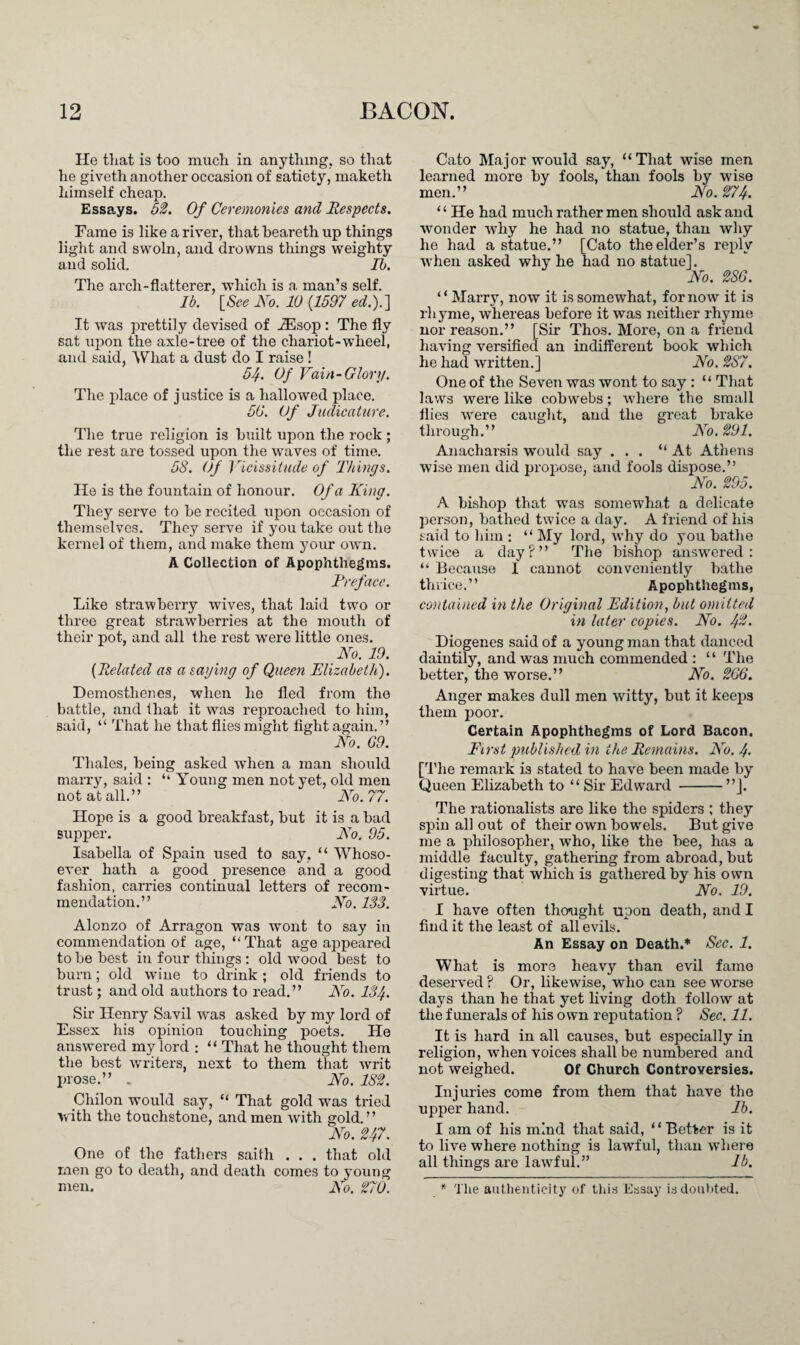 He that is too much in anything, so that he giveth another occasion of satiety, maketh himself cheap. Essays. 52. Of Ceremonies and Respects. Fame is like a river, that beareth up things light and swoln, and drowns things weighty and solid. Ib. The arch-flatterer, which is a man’s self. Ib. [See No. 10 (1597 ed.).] It was prettily devised of iEsop : The fly sat upon the axle-tree of the chariot-wheei, and said, What a dust do I raise ! 5/{. Of Vain-Glory. The place of j ustice is a hallowed place. 50. Of Judicature. The true religion is built upon the rock ; the rest are tossed upon the waves of time. 58. Of Vicissitude of Things. He is the fountain of honour. Of a King. They serve to be recited upon occasion of themselves. They serve if you take out the kernel of them, and make them your own. A Collection of Apophthegms. Preface. Like strawberry wives, that laid two or three great strawberries at the mouth of their pot, and all the rest were little ones. No. 19. [Related as a saying of Queen Elizabeth). Demosthenes, when he fled from the battle, and that it was reproached to him, said, “ That he that flies might fight again.” No. 69. Thales, being asked when a man should marry, said : “ Young men not yet, old men not at all.” No. 77. Hope is a good breakfast, but it is a bad supper. Wo. 95. Isabella of Spain used to say, “ Whoso¬ ever hath a good presence and a good fashion, carries continual letters of recom¬ mendation.” No. 133. Alonzo of Arragon was wont to say in commendation of age, “ That age appeared to be best in four things : old wood best to burn; old wTine to drink; old friends to trust; and old authors to read.” No. 134. Sir Henry Savil was asked by my lord of Essex his opinion touching poets. He answered my lord : “ That he thought them the best writers, next to them that writ prose.” „ No. 182. philon would say, “ That gold wras tried with the touchstone, and men with gold.” No. 247. One of the fathers saith . . . that old men go to death, and death comes to young men. No. 270. Cato Major would say, “That wise men learned more by fools, than fools by wise men.” No. 274. “ He had much rather men should ask and wonder why he had no statue, than why he had a statue.” [Cato the elder’s reply when asked why he had no statue]. No. 286. 1 ‘ Marry, now it is somewhat, for now it is rhyme, whereas before it was neither rhyme nor reason.” [Sir Thos. More, on a friend having versified an indifferent book which he had written.] No. 287. One of the Seven was wont to say : “ That laws were like cobw'ebs; wdiere the small flies were caught, and the great brake through.” No. 291. Anacharsis would say ... “At Athens wise men did propose, and fools dispose.” No. 295. A bishop that was somewhat a delicate person, bathed twice a day. A friend of his said to him : “ My lord, why do you bathe twice a day?” The bishop answered: “ Because I cannot conveniently bathe thrice.” Apophthegms, contained in the Original Edition, but omitted in later copies. No. 42. Diogenes said of a young man that danced daintily, and was much commended : “ The better, the worse.” No. 266. Anger makes dull men witty, but it keeps them poor. Certain Apophthegms of Lord Bacon. First published in the Remains. No. 4- [The remark is stated to have been made by Queen Elizabeth to “ Sir Edward -”]. The rationalists are like the spiders ; they spin all out of their own bowels. But give me a philosopher, who, like the bee, has a middle faculty, gathering from abroad, but digesting that which is gathered by his own virtue. No. 19. I have often thought upon death, and I find it the least of all evils. An Essay on Death.* Sec. 1. What is more heavy than evil fame deserved ? Or, likewise, who can see worse days than he that yet living doth follow at the funerals of his own reputation ? Sec. 11. It is hard in all causes, but especially in religion, when voices shall be numbered and not weighed. Of Church Controversies. Injuries come from them that have the upper hand. Ib. I am of his mind that said, “Better is it to live where nothing is lawful, than wdiere all things are lawful.” lb. * The authenticity of this Essay is doubted.