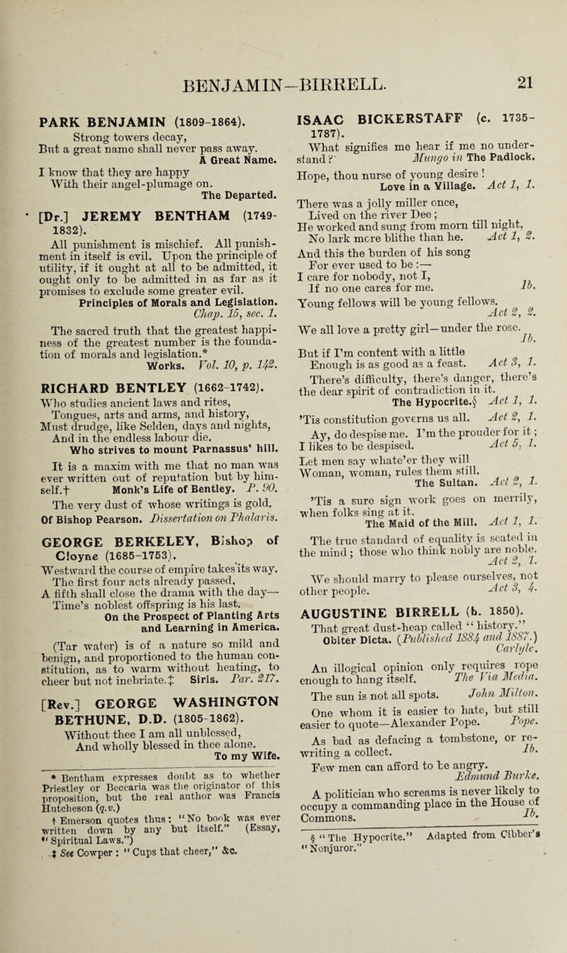 PARK BENJAMIN (1809-1864). Strong towers decay, But a great name shall never pass away. A Great Name. I know that they are happy With their angel-plumage on. The Departed. [Dr.] JEREMY BENTHAM (1749- 1832). All punishment is mischief. All punish¬ ment in itself is evil. Upon the principle of utility, if it ought at all to he admitted, it ought only to be admitted in as far as it promises to exclude some greater evil. Principles of Morals and Legislation. Chap. 15, sec. 1. The sacred truth that the greatest happi¬ ness of the greatest number is the founda¬ tion of morals and legislation.* Works. Vol. 10, p. 1^2. RICHARD BENTLEY (1662 1742). Who studies ancient laws and rites. Tongues, arts and arms, and history, Must drudge, like Selden, days and nights, And in the endless labour die. Who strives to mount Parnassus’ hill. It is a maxim with me that no man was ever written out of reputation but by him- self.f Monk’s Life of Bentley. P. 90. The very dust of whose writings is gold. Of Bishop Pearson. Dissertation on Phalaris. GEORGE BERKELEY, Bishop of Cloyne (1685-1753). Westward the course of empire takes its way. The first four acts already passed, A fifth shall close the drama with the day— Time’s noblest offspring is his last. On the Prospect of Planting Arts and Learning in America. (Tar water) is of a nature so mild and benign, and proportioned to the human con¬ stitution, as to warm without heating, to cheer but not inebriate. * Siris. Par. 21'/. [Rev.] GEORGE WASHINGTON BETHUNE, D.D. (1805-1862). Without thee I am all unblessed, And wholly blessed in thee alone. To my Wife. * Bentham expresses doubt as to 'whether Priestley or Becearia was the originator of this proposition, but the real author was Francis Hutcheson (q.v.) t Emerson quotes thus: “No bonk was ever written down by any but itself. ' (Essay, “ Spiritual Laws.”) t See Cowper : “ Cups that cheer,” &c. ISAAC BICKERSTAFF (c. 1735- 1787). What signifies me hear if me no under¬ stand C Mungo in The Padlock. Hope, thou nurse of young desire ! Love in a Village. Act 1, 1. There was a jolly miller once, Lived on the river Dee ; He worked and sung from morn till night, No lark mere blithe than he. Act 1, 2. And this the burden of his song For ever used to be :— I care for nobody, not I, If no one cares for me. lb. Young fellows will be young fellows. b Act 2, 2. We all love a pretty girl—under the rose. lb. But if I’m content with a little Enough is as good as a feast. Act 3, 1. There’s difficulty, there’s danger, there’s the dear spirit of contradiction in it. The Hypocrite.^ Act 1, 1. ’Tis constitution governs us all. Act 2, 1. Ay, do despise me. I’m the prouder for it; I likes to be despised. Act 5, 1. Let men say whate’er they will Woman, woman, rules them still. The. Sultan. 0) 1 ’Tis a sure sign work goes on merrily, when folks sing at it. The Maid of the Mill. Ad 1, 1. The true standard of equality is seated in the mind ; those who think nobly are noble. ’ Act 2, 2. We should marry to please ourselves, not other people. Act 3, g. AUGUSTINE BIRRELL (b. 1850). That great dust-heap called “ history.’’ Obiter Dicta. (Published 1S8$ and 18&/.) Carlyle, An illogical opinion only requires rope enough to hang itself. The J ia Media. The sun is not all spots. John Milton. One whom it is easier to hate, but still easier to quote—Alexander Pope. Pope. As bad as defacing a tombstone, or re¬ writing a collect. lb. Few men can afford to be angry. Edmund Burke. A politician who screams is never likely to occupy a commanding place in the House of Commons. 1 ’• § “ The Hypocrite.” Adapted from Cibber s “ Nonjuror.”