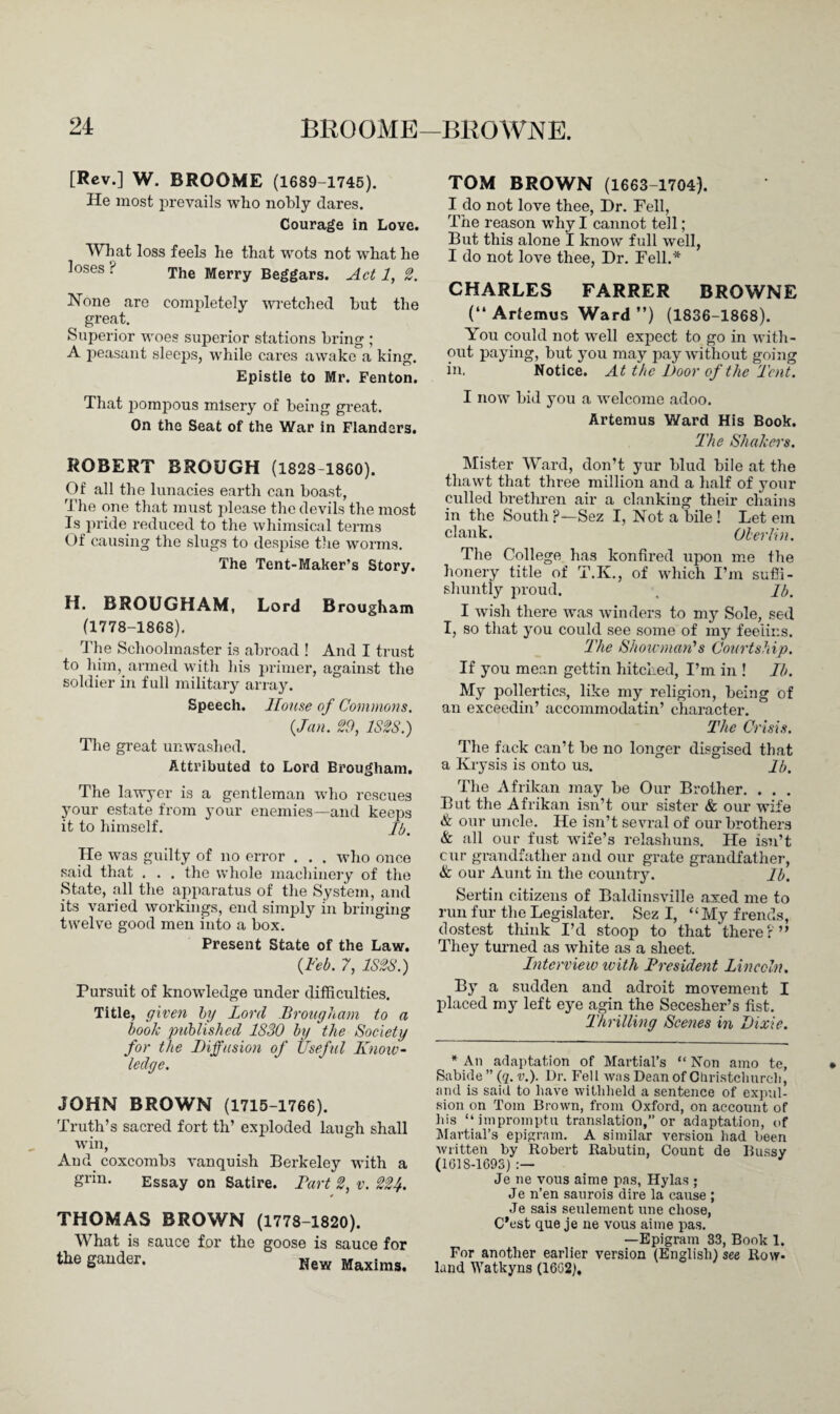 [Rev.] W. BROOME (1689-1745). He most prevails who nobly dares. Courage in Love. What loss feels he that wots not what he loses ? xhe Merry Beggars. Act 1, 2. None are completely wretched but the great. Superior woes superior stations bring ; A peasant sleeps, while cares awake a king. Epistle to Mr. Fenton. That pompous misery of being great. On the Seat of the War in Flanders. ROBERT BROUGH (1828-1860). Of all the lunacies earth can boast, The one that must please the devils the most Is pride reduced to the whimsical terms Of causing the slugs to despise the worms. The Tent-Maker’s Story. Ii. BROUGHAM, Lord Brougham (1778-1868). The Schoolmaster is abroad ! And I trust to him, armed with his primer, against the soldier in full military array. Speech. House of Commons, {Jan. 29, 1S2S.) The great unwashed. Attributed to Lord Brougham. The lawyer is a gentleman who rescues your estate from your enemies—and keeps it to himself. Jb. He was guilty of no error . . . who once said that . . . the whole machinery of the State, all the apparatus of the System, and its varied workings, end simply in bringing twelve good men into a box. Present State of the Law. {Feb. 7, 1S2S.) Pursuit of knowledge under difficulties. Title, given by Lord Brougham to a book 'published 1S30 by the Society for the Diffusion of Useful Know¬ ledge. JOHN BROWN (1715-1766). Truth’s sacred fort th’ exploded laugh shall win, And coxcombs vanquish Berkeley with a grin. Essay on Satire. Bart 2, v. 224. THOMAS BROWN (1778-1820). What is sauce for the goose is sauce for the gander. New Maxims. TOM BROWN (1663-1704). I do not love thee, Dr. Fell, The reason why I cannot tell; But this alone I know full well, I do not love thee, Dr. Fell.* CHARLES FARRER BROWNE (“ Arfemus Ward ”) (1836-1868). You could not well expect to go in with¬ out paying, but j^ou may pay without going in. Notice. At the Door of the Tent. I now bid you a welcome adoo. Artemus Ward His Book. The Shakers. Mister Ward, don’t yur blud bile at the thawt that three million and a half of your culled brethren air a clanking their chains in the South?■—Sez I, Not a bile! Let ern clank. Olerlin. The College has konfired upon me the honery title of T.K., of which I’m sufii- shuntly proud. , Jb. I wish there was winders to my Sole, sed I, so that you could see some of my feeiins. The Showman’s Courtship. If you mean gettin hitched, I’m in ! Ib. My pollertics, like my religion, being of an exceedin’ accommodatin’ character. The Crisis. The fack can’t be no longer disgised that a Krysis is onto us. Jb. The Afrikan may be Our Brother. . . . But the Afrikan isn’t our sister & our wife & our uncle. He isn’t sevral of our brothers & all our fust wife’s relashuns. He isn’t cur grandfather and our grate grandfather, & our Aunt in the country. Jb. Sertin citizens of Baldinsville axed me to run fur the Legislater. Sez I, “My frends, dostest think I’d stoop to that there f ” They turned as white as a sheet. Interview with President Lincoln. By a sudden and adroit movement I placed my left eye agin the Secesher’s fist. Thrilling Scenes in Dixie. * An adaptation of Martial’s “ Non amo te, Sabide ” (q. v.). Dr. Fell was Dean of Christchurch, and is said to have withheld a sentence of expul¬ sion on Tom Brown, from Oxford, on account of his “impromptu translation,” or adaptation, of Martial’s epigram. A similar version had been written by Robert Rabutin, Count de Bussy (1618-1693) :— Je ne vous aime pas, Hylas ; Je n’en saurois dire la cause ; Je sais seulement une chose, C’est que je ne vous aime pas. —Epigram 33, Book 1. For another earlier version (English) see Row¬ land Watkyns (1662).
