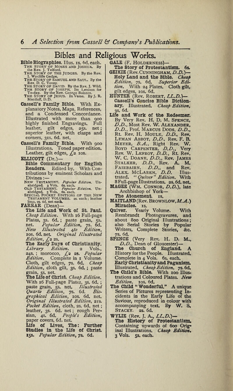 Bibles and Religious Works* Bible Biographies. Ulus. is. 6d.each. The Story of Moses and Joshua. By the Rev. J. Telford. The Story of the Judges. By the Rev. J. Wycliffe Gedge. The Story of Samuel and Saul. By the Rev. D. C. Tovey. The Story of David. By the Rev. J. Wild. The Story of Joseph. Its Lessons for To-day. By the Rev. George Bainton. The Story of Jesus, in Verse. By J. R. Macduff, D.D. Cassell’s Family Bible. With Ex¬ planatory Notes, Maps, References, and a Condensed Concordance. Illustrated with more than 900 highly finished Engiavings. Full leather, gilt edges, 25s. net; superior leather, with clasps and corners, 31s. 6d. net. Cassell’s Family Bible. With 900 Illustrations. Toned paper edition. Leather, gilt edges, £2 10s. ELLICOTT (Dr.)— Bible Commentary for English Readers. Edited by. With Con¬ tributions by eminent Scholars and Divines:— NEW Testament. Popular Edition. Un¬ abridged. 3 Vols. 6s. each. Old Testament. Popular Edition. Un¬ abridged. 5 Vols. 6s. each. Special Pocket Editions of the New Testament Volumes. 2s. each ; leather limp, 2s. 6d. net each. FARRAR (Dean)— The Life and Work of St. Faul. Cheap Edition. With 16 Full-page Plates, 3s. 6d. ; paste grain, 5s. net. Popular Edition, ys. 6d. New Illustrated 4 to Edition, 10s. 6d. net. Original Illustrated Edition, £2 2s. The Early Days of Christianity. Library Edition. 2 Vols., 24s. ; morocco, £1 2s. Popular Edition. Complete in 1 Volume. Cloth, gilt edges, 7s. 6d. Cheap Edition, cloth gilt, 3s. 6d. ; paste grain, 5s. net. The Life of Christ. Cheap Edition. With 16 Full-page Plates, 3s. 6d. ; paste grain, 5s. net. Illustrated Quarto Edition, 7s. 6d. Bio¬ graphical Edition, 10s. 6d. net. Original Illustrated Edition, 21s. Pocket Edition, cloth, 2s. 6d. net ; leather, 3s. 6d. net; rough Per¬ sian, 4s. 6d. People's Edition, paper covers, 6d. net. Life of Lives, The: Further Studies in the Life of Christ. 15s. Popular Edition, 7s. 6d. GALE (F. Holderness)— The Story of Protestantism. 6s. GEIKIE (Rev. Cunningham, D.D.)— Holy Land and the Bible. Cheap Edition, ys. 6d. Superior Edi¬ tion. With 24 Plates. Cloth gilt, gilt edges, 10s. 6d. HUNTER (Rev. Robert, LL.D.)— Cassell’s Concise Bible Diction¬ ary. Illustrated. Cheap Edition, 3s. 6d. Life and Work of the Redeemer. By Very Rev. H. D. M. SPENCE, D.D., Most Rev. W. Alexander, D.D., Prof. Marcus Dods, D.D., Rt. Rev. H. Moule, D.D., Rev. Lyman Abbot, D.D., Rev. F. B. Meyer, B.A., Right Rev. W. Boyd Carpenter, D.D., Very Rev. W. Lefroy, D.D., Rt. Rev. W. C. Doane, D.D., Rev. James Stalker, D.D., Rev. A. M. Fairbairn, D.D., and Rev. Alex. McLaren, D.D. Illus¬ trated. “ Quiver  Edition. With 8 Full-page Illustrations. 2s. 6d. net. MAGEE (Wm. Connor, D.D.), late Archbishop of York— The Atonement, is. MAITLAND (Rev. Brownlow.M^.) Miracles, is. Quiver. Yearly Volume. With Rembrandt Photogravures, and about 800 Original Illustrations; also Serial Stories by Popular Writers, Complete Stories, &c. 7s. 6d. SPENCE (Very Rev. H. D. M., D.D., Dean of Gloucester)— The Church of England. A History for the People. Illustrated. Complete in 4 Vols. 6s. each. Early Christianity and Paganism. Illustrated. Cheap Edition, ys. 6d. The Child’s Bible. With 100 Illus¬ trations and Coloured Plates. New Edition. 10s. 6d. The Child “ Wonderful.” A unique Series of Pictures representing In¬ cidents in the Early Life of the Saviour, reproduced in colour with accompanying text. By W. S. Stacey. 2s. 6d. WYLIE (Rev. J. A., LL.D.)— The History of Protestantism. Containing upwards of 600 Orig¬ inal Illustrations. Cheap Edition. 3 Vols. 5s. each.