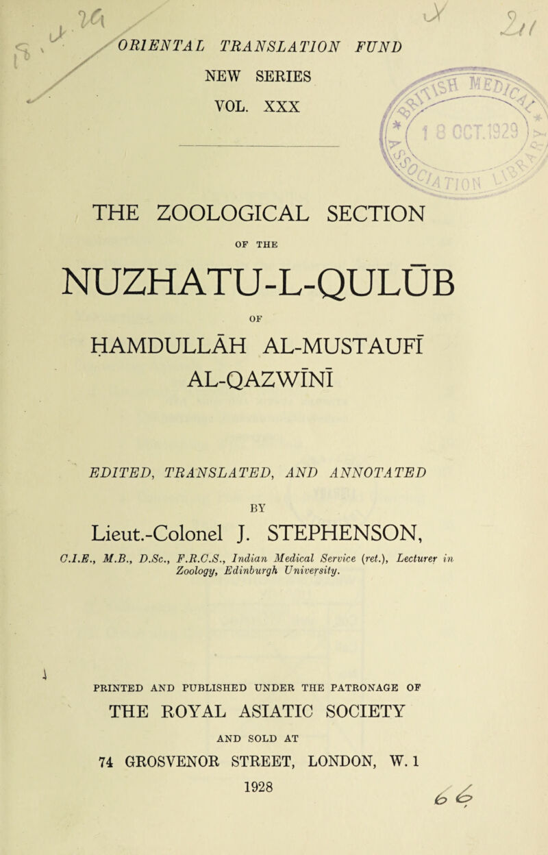 OF THE NUZHATU-L-QULUB OF HAMDULLAH AL-MUSTAUFI AL-QAZWINl EDITED, TRANSLATED, AND ANNOTATED BY Lieut.-Colonel J. STEPHENSON, G.I.E., M.B., D.Sc., F.R.C.S., Indian Medical Service {ret.), Lecturer in Zoology, Edinburgh University. \ PRINTED AND PUBLISHED UNDER THE PATRONAGE OF THE ROYAL ASIATIC SOCIETY AND SOLD AT 74 GROSVENOR STREET, LONDON, W. 1 1928