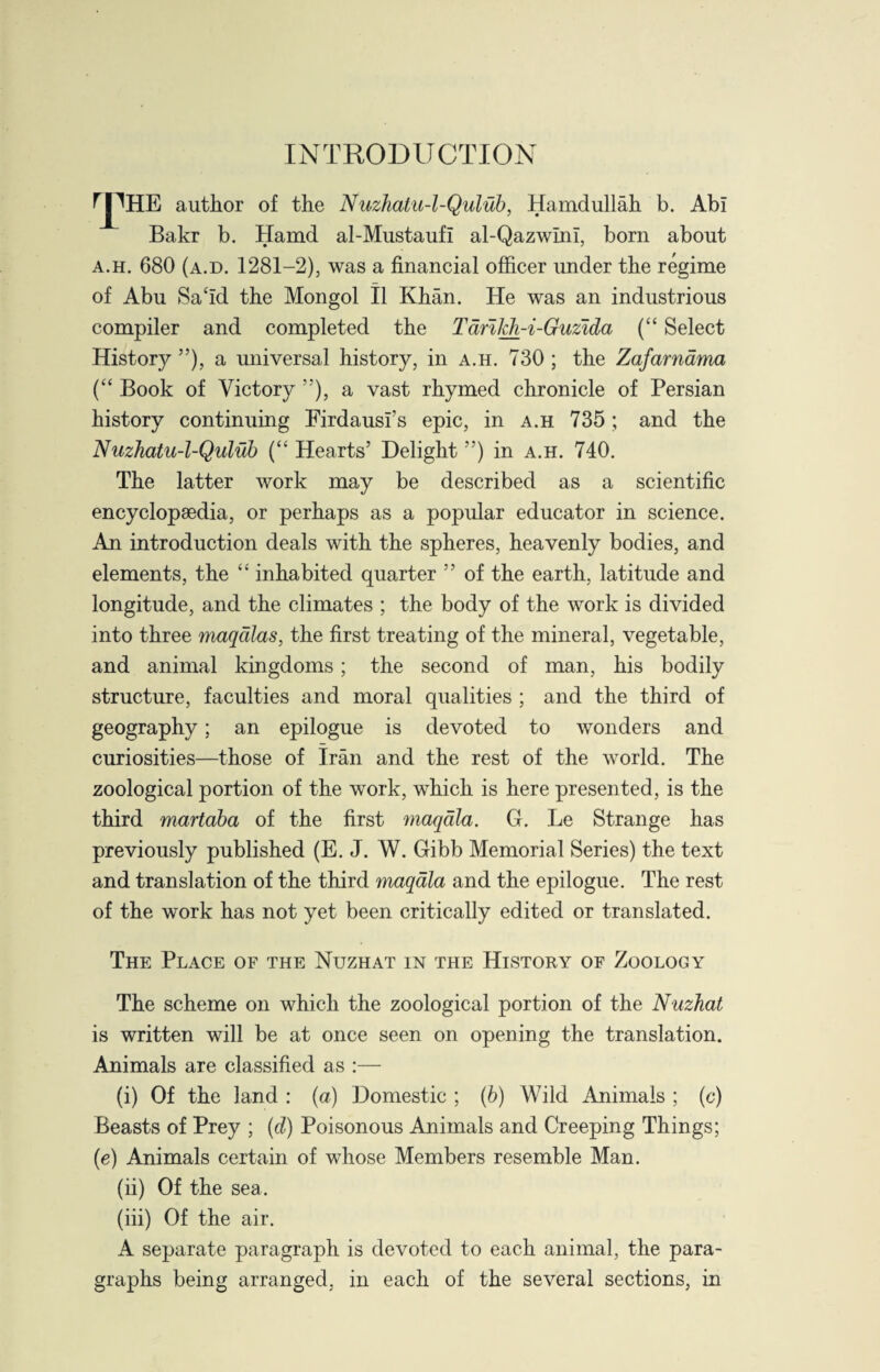 INTRODUCTION rpHE author of the Nuzhatu-l-Qulub, Hamdullah b. Abi Bakr b. Hamd al-Mustaufl al-QazwIni, born about a.h. 680 (a.d. 1281—2), was a financial officer under the regime of Abu Said the Mongol II Khan. He was an industrious compiler and completed the Tdrifch-i-Guzida (“ Select History ”), a universal history, in a.h. 730 ; the Zafarndma (“ Book of Victory ”), a vast rhymed chronicle of Persian history continuing Firdausi’s epic, in a.h 735; and the Nuzhatu-l-Qulub (“ Hearts’ Delight ”) in a.h. 740. The latter work may be described as a scientific encyclopaedia, or perhaps as a popular educator in science. An introduction deals with the spheres, heavenly bodies, and elements, the “ inhabited quarter ” of the earth, latitude and longitude, and the climates ; the body of the work is divided into three maqdlas, the first treating of the mineral, vegetable, and animal kingdoms; the second of man, his bodily structure, faculties and moral qualities ; and the third of geography; an epilogue is devoted to wonders and curiosities—those of Iran and the rest of the world. The zoological portion of the work, which is here presented, is the third martaba of the first maqdla. G. Le Strange has previously published (E. J. W. Gibb Memorial Series) the text and translation of the third maqdla and the epilogue. The rest of the work has not yet been critically edited or translated. The Place of the Nuzhat in the History of Zoology The scheme on which the zoological portion of the Nuzhat is written will be at once seen on opening the translation. Animals are classified as :— (i) Of the land : (a) Domestic ; (b) Wild Animals ; (c) Beasts of Prey ; (d) Poisonous Animals and Creeping Things; (e) Animals certain of whose Members resemble Man. (ii) Of the sea. (iii) Of the air. A separate paragraph is devoted to each animal, the para¬ graphs being arranged, in each of the several sections, in