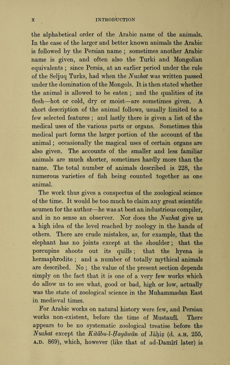 the alphabetical order of the Arabic name of the animals. In the case of the larger and better known animals the Arabic is followed by the Persian name ; sometimes another Arabic name is given, and often also the Turki and Mongolian equivalents ; since Persia, at an earlier period under the rule of the Seljuq Turks, had when the Nuzhat was written passed under the domination of the Mongols. It is then stated whether the animal is allowed to be eaten ; and the qualities of its flesh—hot or cold, dry or moist—are sometimes given. A short description of the animal follows, usually limited to a few selected features ; and lastly there is given a list of the medical uses of the various parts or organs. Sometimes this medical part forms the larger portion of the account of the animal; occasionally the magical uses of certain organs are also given. The accounts of the smaller and less familiar animals are much shorter, sometimes hardly more than the name. The total number of animals described is 228, the numerous varieties of fish being counted together as one animal. The work thus gives a conspectus of the zoological science of the time. It would be too much to claim any great scientific acumen for the author—he was at best an industrious compiler, and in no sense an observer. Nor does the Nuzhat give us a high idea of the level reached by zoology in the hands of others. There are crude mistakes, as, for example, that the elephant has no joints except at the shoulder; that the porcupine shoots out its quills; that the hyena is hermaphrodite ; and a number of totally mythical animals are described. No ; the value of the present section depends simply on the fact that it is one of a very few works which do allow us to see what, good or bad, high or low, actually was the state of zoological science in the Muhammadan East in medieval times. For Arabic works on natural history were few, and Persian works non-existent, before the time of Mustaufi. There appears to be no systematic zoological treatise before the Nuzhat except the Kitabu-l-Hayawan of Jahiz (d. a.h. 255, a.d. 869), which, however (like that of ad-Damirl later) is