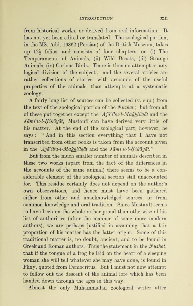 from historical works, or derived from oral information. It has not yet been edited or translated. The zoological portion, in the MS. Add. 16862 (Persian) of the British Museum, takes up 12| folios, and consists of four chapters, on (i) The Temperaments of Animals, (ii) Wild Beasts, (iii) Strange Animals, (iv) Curious Birds. There is thus no attempt at any logical division of the subject; and the several articles are rather collections of stories, with accounts of the useful properties of the animals, than attempts at a systematic zoology. A fairly long list of sources can be collected (v. sup.) from the text of the zoological portion of the Nuzhat ; but from all of these put together except the ‘Ajd’ibu-l-Makhluqdt and the Jdmi‘u-l-HiJcdydt, MustaufI can have derived very little of his matter. At the end of the zoological part, however, he says : “ And in this section everything that I have not transcribed from other books is taken from the account given in the ‘Ajd’ibu-l-Makhluqdt and the Jdmi'u-l-Hikdydt.” But from the much smaller number of animals described in these two works (apart from the fact of the differences in the accounts of the same animal) there seems to be a con¬ siderable element of the zoological section still unaccounted for. This residue certainly does not depend on the author’s own observations, and hence must have been gathered either from other and unacknowledged sources, or from common knowledge and oral tradition. Since MustaufI seems to have been on the whole rather proud than otherwise of his list of authorities (after the manner of some more modern authors), we are perhaps justified in assuming that a fair proportion of his matter has the latter origin. Some of this traditional matter is, no doubt, ancient, and to be fomid in Greek and Roman authors. Thus the statement in the Nuzhat, that if the tongue of a frog be laid on the heart of a sleeping woman she will tell whatever she may have done, is found in Pliny, quoted from Democritus. But I must not now attempt to follow out the descent of the animal lore which has been handed down through the ages in this way. Almost the only Muhammadan zoological writer after