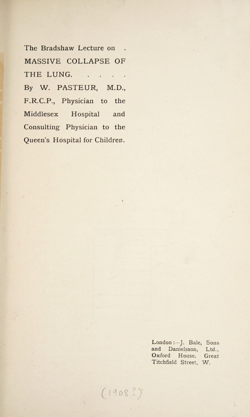 The Bradshaw Lecture on MASSIVE COLLAPSE OF THE LUNG. By W. PASTEUR, M.D., F.R.C.P., Physician to the Middlesex Hospital and Consulting Physician to the Queen’s Hospital for Children. LondonJ. Bale, Sons and Danielsson, Ltd., Oxford House. Great Titchfield Street, W.