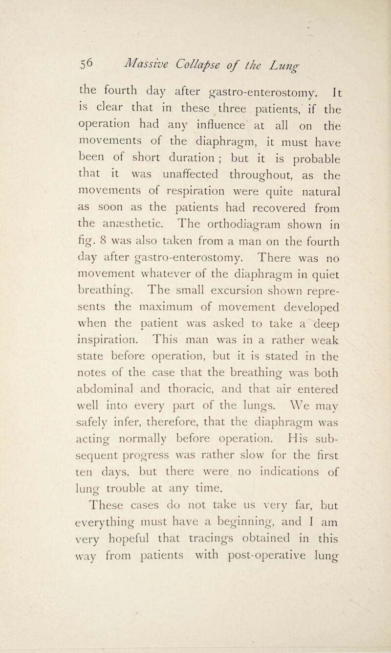 the fourth clay after gastroenterostomy. It is dear that in these three patients, if the operation had any influence at all on the movements of the diaphragm, it must have been of short duration ; but it is probable that it was unaffected throughout, as the movements of respiration were quite natural as soon as the patients had recovered from the anaesthetic. I he orthodiaoram shown in o fig. 8 was also taken from a man on the fourth day after gastro-enterostomy. There was no movement whatever of the diaphragm in quiet breathing. The small excursion shown repre¬ sents the maximum of movement developed when the patient was asked to take a deep inspiration. This man was in a rather weak state before operation, but it is stated in the notes of the case that the breathing- was both abdominal and thoracic, and that air entered well into every part of the lungs. We may safely infer, therefore, that the diaphragm was acting normally before operation. His sub¬ sequent progress was rather slow for the first ten days, but there were no indications of lung trouble at any time. These cases do not take us very far, but everything must have a beginning, and I am very hopeful that tracings obtained in this way from patients with post-operative lung