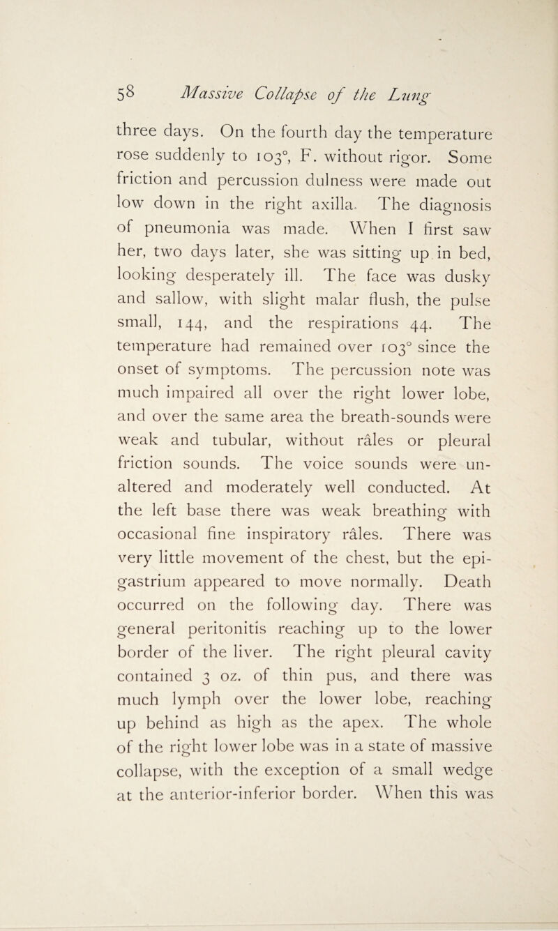 three days. On the fourth day the temperature rose suddenly to 103°, F. without rigor. Some friction and percussion dulness were made out low down in the right axilla- The diagnosis of pneumonia was made. When I first saw her, two days later, she was sitting up in bed, looking desperately ill. The face was dusky and sallow, with slight malar flush, the pulse small, 144, and the respirations 44. The temperature had remained over 103° since the onset of symptoms. The percussion note was much impaired all over the right lower lobe, and over the same area the breath-sounds were weak and tubular, without rales or pleural friction sounds. The voice sounds were un¬ altered and moderately well conducted. At the left base there was weak breathing with occasional fine inspiratory rales. There was very little movement of the chest, but the epi¬ gastrium appeared to move normally. Death occurred on the following day. There was general peritonitis reaching up to the lower border of the liver. The right pleural cavity contained 3 oz. of thin pus, and there was much lymph over the lower lobe, reaching up behind as high as the apex. The whole of the right lower lobe was in a state of massive collapse, with the exception of a small wedge at the anterior-inferior border. When this was