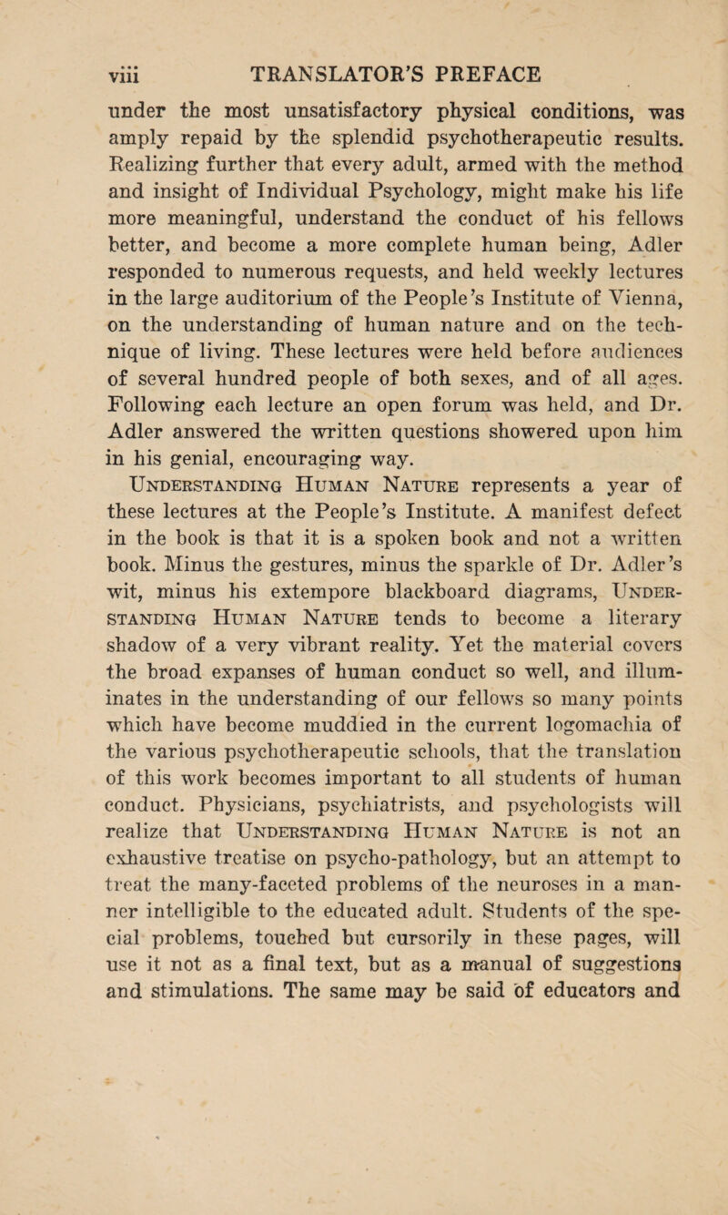 under the most unsatisfactory physical conditions, was amply repaid by the splendid psychotherapeutic results. Realizing further that every adult, armed with the method and insight of Individual Psychology, might make his life more meaningful, understand the conduct of his fellows better, and become a more complete human being, Adler responded to numerous requests, and held weekly lectures in the large auditorium of the People’s Institute of Vienna, on the understanding of human nature and on the tech¬ nique of living. These lectures were held before audiences of several hundred people of both sexes, and of all ages. Following each lecture an open forum was held, and Dr. Adler answered the written questions showered upon him in his genial, encouraging way. Understanding Human Nature represents a year of these lectures at the People’s Institute. A manifest defect in the book is that it is a spoken book and not a written book. Minus the gestures, minus the sparkle of Dr. Adler’s wit, minus his extempore blackboard diagrams, Under¬ standing Human Nature tends to become a literary shadow of a very vibrant reality. Yet the material covers the broad expanses of human conduct so well, and illum¬ inates in the understanding of our fellows so many points which have become muddied in the current logomachia of the various psychotherapeutic schools, that the translation of this work becomes important to all students of human conduct. Physicians, psychiatrists, and psychologists will realize that Understanding Human Nature is not an exhaustive treatise on psycho-pathology, but an attempt to treat the many-faceted problems of the neuroses in a man¬ ner intelligible to the educated adult. Students of the spe¬ cial problems, touched but cursorily in these pages, will use it not as a final text, but as a manual of suggestions and stimulations. The same may be said of educators and