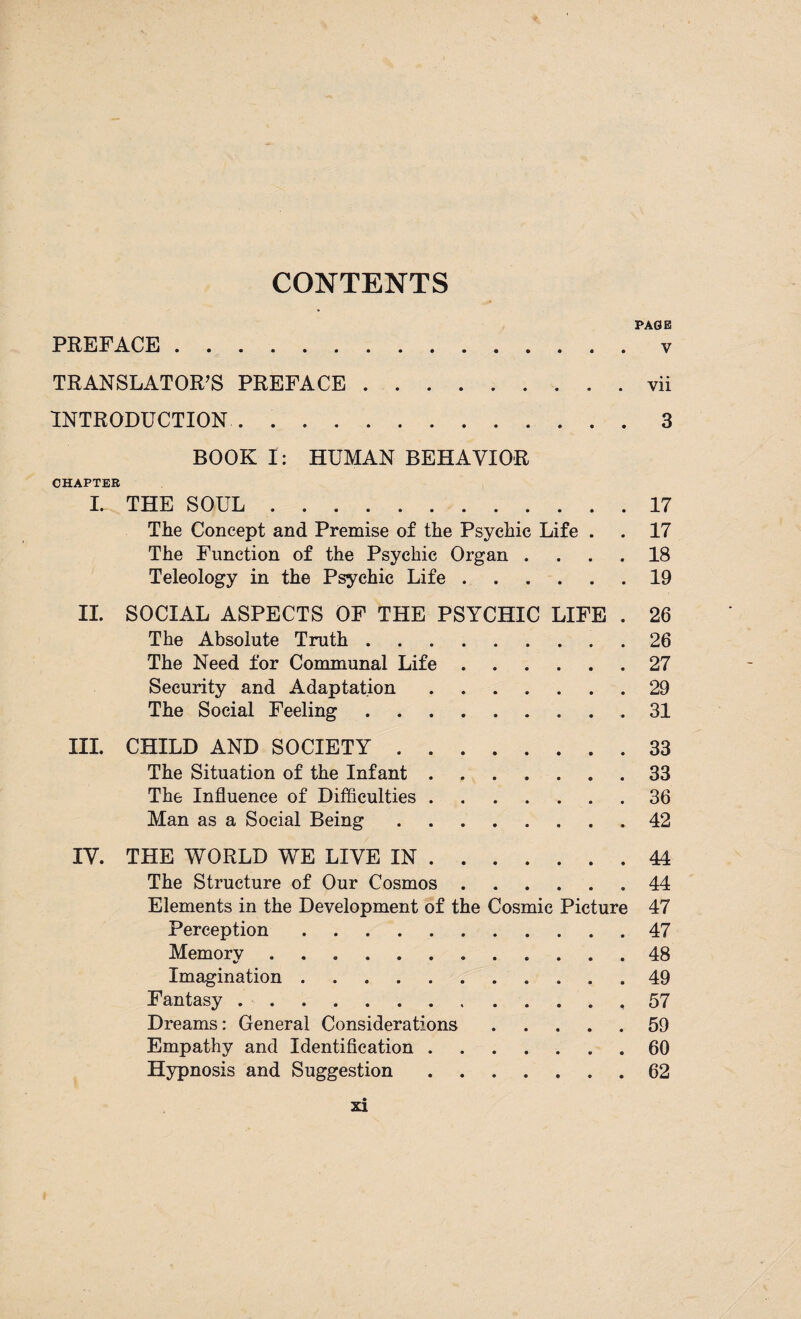 CONTENTS PAGE PREFACE . v TRANSLATOR’S PREFACE.vii INTRODUCTION.3 BOOK I: HUMAN BEHAVIOR CHAPTEB L THE SOUL.17 The Concept and Premise of the Psychic Life . . 17 The Function of the Psychic Organ .... 18 Teleology in the Psychic Life.19 II. SOCIAL ASPECTS OF THE PSYCHIC LIFE . 26 The Absolute Truth.26 The Need for Communal Life.27 Security and Adaptation.29 The Social Feeling.31 III. CHILD AND SOCIETY.33 The Situation of the Infant ....... 33 The Influence of Difficulties.36 Man as a Social Being.42 IV. THE WORLD WE LIVE IN.44 The Structure of Our Cosmos.44 Elements in the Development of the Cosmic Picture 47 Perception.47 Memory ..48 Imagination.49 Fantasy.57 Dreams: General Considerations.59 Empathy and Identification.60 Hypnosis and Suggestion.62