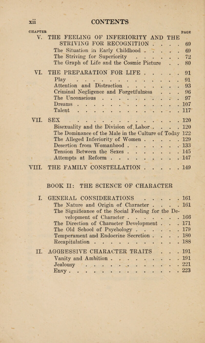 • • CHAPTER PAGE V. THE FEELING OF INFERIORITY AND THE STRIVING FOR RECOGNITION .... 69 The Situation in Early Childhood.69 The Striving for Superiority ...... 72 The Graph of Life and the Cosmic Picture . . 80 VI. THE PREPARATION FOR LIFE.91 Play ..91 Attention and Distraction.93 Criminal Negligence and Forgetfulness ... 96 The Unconscious.97 Dreams.107 Talent.117 VII. SEX.120 Bisexuality and the Division of .Labor .... 120 The Dominance of the Male in the Culture of Today 122 The Alleged Inferiority of Women.129 Desertion from Womanhood.133 Tension Between the Sexes.145 Attempts at Reform.147 VIII. THE FAMILY CONSTELLATION.149 BOOK II: THE SCIENCE OF CHARACTER I. GENERAL CONSIDERATIONS.161 The Nature and Origin of Character .... 161 The Significance of the Social Feeling for the De¬ velopment of Character.166 The Direction of Character Development . . . 171 The Old School of Psychology.179 Temperament and Endocrine Secretion .... 180 Recapitulation.188 II. AGGRESSIVE CHARACTER TRAITS ... 191 Vanity and Ambition.191 Jealousy.221 Envy.223