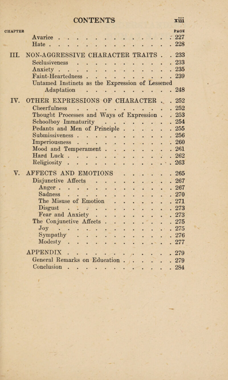 • t» CHAPTER PACE Avarice.227 Hate.228 III. NON-AGGRESSIVE CHARACTER TRAITS . . 233 Seclusiveness.233 Anxiety.235 Faint-Heartedness.239 Untamed Instincts as the Expression of Lessened Adaptation.248 IV. OTHER EXPRESSIONS OF CHARACTER . . 252 Cheerfulness.252 Thought Processes and Ways of Expression . . 253 Schoolboy Immaturity.254 Pedants and Men of Principle.255 Submissiveness.256 Imperiousness.260 Mood and Temperament.261 Hard Luck.262 Religiosity.263 V. AFFECTS AND EMOTIONS.265 Disjunctive Affects.267 Anger.267 Sadness. 270 The Misuse of Emotion.271 Disgust.273 Fear and Anxiety.273 The Conjunctive Affects.275 Joy.275 Sympathy.276 Modesty. 277 APPENDIX.279 General Remarks on Education.279 Conclusion.284