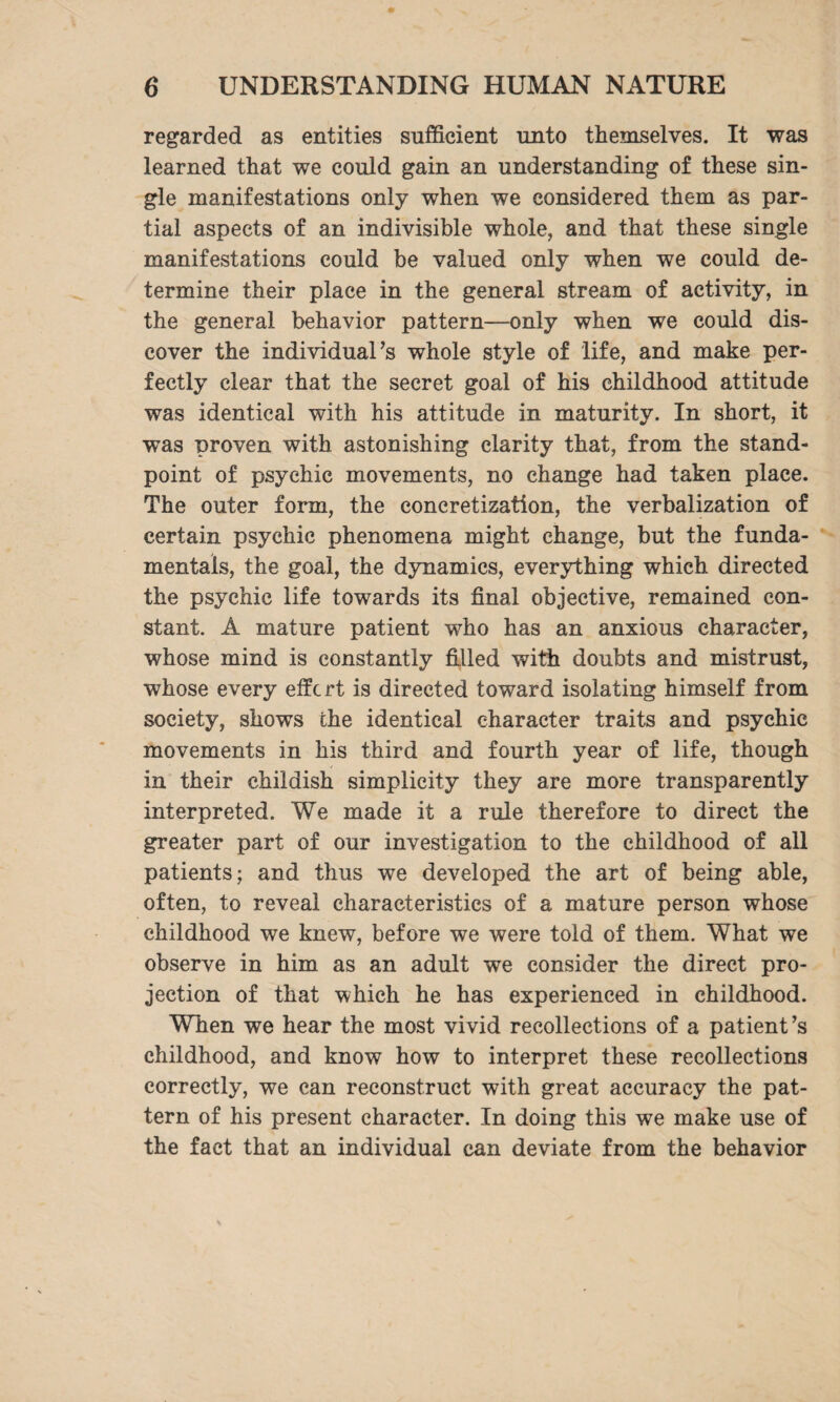 regarded as entities sufficient unto themselves. It was learned that we could gain an understanding of these sin¬ gle manifestations only when we considered them as par¬ tial aspects of an indivisible whole, and that these single manifestations could be valued only when we could de¬ termine their place in the general stream of activity, in the general behavior pattern—only when we could dis¬ cover the individual’s whole style of life, and make per¬ fectly clear that the secret goal of his childhood attitude was identical with his attitude in maturity. In short, it was proven with astonishing clarity that, from the stand¬ point of psychic movements, no change had taken place. The outer form, the eoncretization, the verbalization of certain psychic phenomena might change, but the funda¬ mentals, the goal, the dynamics, everything which directed the psychic life towards its final objective, remained con¬ stant. A mature patient who has an anxious character, whose mind is constantly filled with doubts and mistrust, whose every eifert is directed toward isolating himself from society, shows the identical character traits and psychic movements in his third and fourth year of life, though in their childish simplicity they are more transparently interpreted. We made it a rule therefore to direct the greater part of our investigation to the childhood of all patients; and thus we developed the art of being able, often, to reveal characteristics of a mature person whose childhood we knew, before we were told of them. What we observe in him as an adult we consider the direct pro¬ jection of that which he has experienced in childhood. When we hear the most vivid recollections of a patient’s childhood, and know how to interpret these recollections correctly, we can reconstruct with great accuracy the pat¬ tern of his present character. In doing this we make use of the fact that an individual can deviate from the behavior