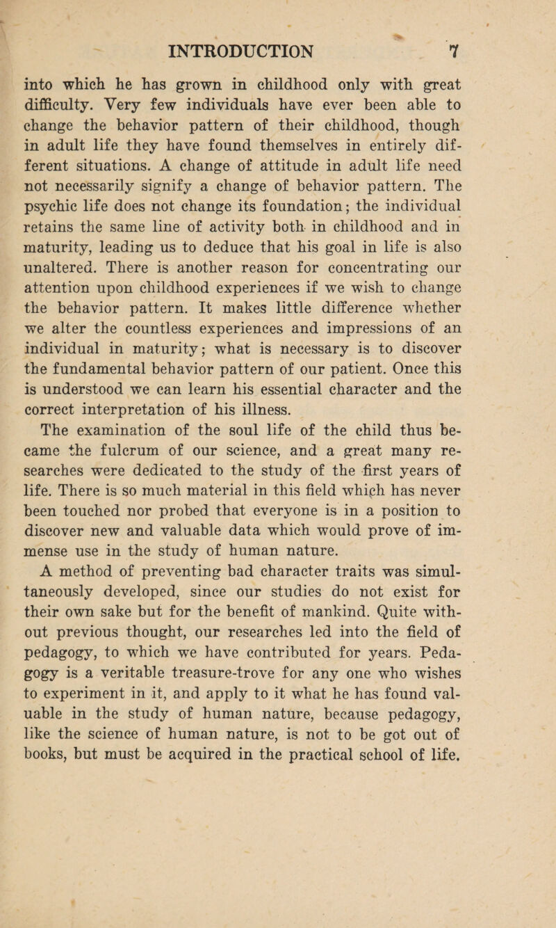 into which he has grown in childhood only with great difficulty. Very few individuals have ever been able to change the behavior pattern of their childhood, though in adult life they have found themselves in entirely dif¬ ferent situations. A change of attitude in adult life need not necessarily signify a change of behavior pattern. The psychic life does not change its foundation; the individual retains the same line of activity both in childhood and in maturity, leading us to deduce that his goal in life is also unaltered. There is another reason for concentrating our attention upon childhood experiences if we wish to change the behavior pattern. It makes little difference whether we alter the countless experiences and impressions of an individual in maturity; what is necessary is to discover the fundamental behavior pattern of our patient. Once this is understood we can learn his essential character and the correct interpretation of his illness. The examination of the soul life of the child thus be¬ came the fulcrum of our science, and a great many re¬ searches were dedicated to the study of the first years of life. There is so much material in this field which has never been touched nor probed that everyone is in a position to discover new and valuable data which would prove of im¬ mense use in the study of human nature. A method of preventing bad character traits was simul¬ taneously developed, since our studies do not exist for their own sake but for the benefit of mankind. Quite with¬ out previous thought, our researches led into the field of pedagogy, to which we have contributed for years. Peda¬ gogy is a veritable treasure-trove for any one who wishes to experiment in it, and apply to it what he has found val¬ uable in the study of human nature, because pedagogy, like the science of human nature, is not to be got out of books, but must be acquired in the practical school of life.