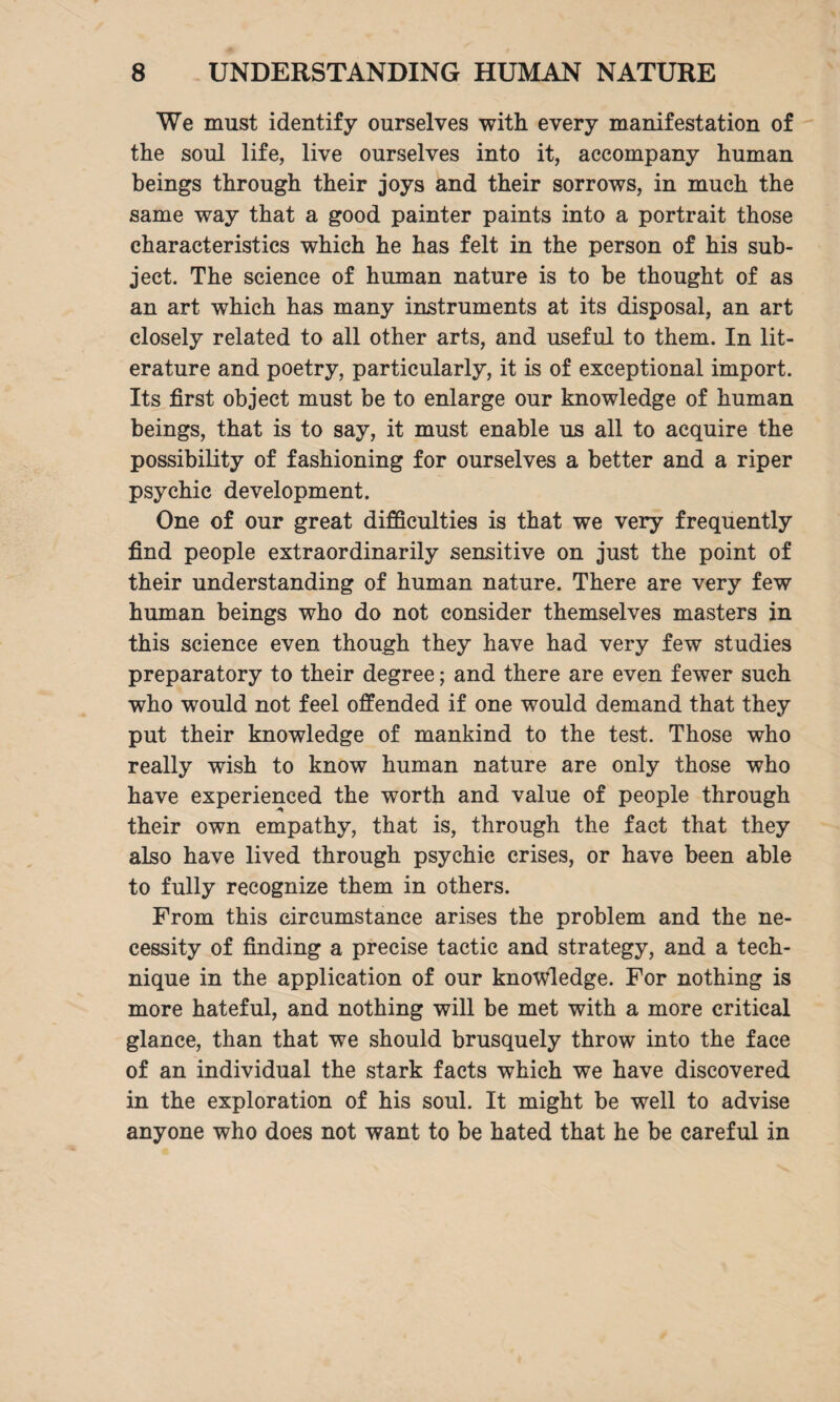 We must identify ourselves with every manifestation of the soul life, live ourselves into it, accompany human beings through their joys and their sorrows, in much the same way that a good painter paints into a portrait those characteristics which he has felt in the person of his sub¬ ject. The science of human nature is to be thought of as an art which has many instruments at its disposal, an art closely related to all other arts, and useful to them. In lit¬ erature and poetry, particularly, it is of exceptional import. Its first object must be to enlarge our knowledge of human beings, that is to say, it must enable us all to acquire the possibility of fashioning for ourselves a better and a riper psychic development. One of our great difficulties is that we very frequently find people extraordinarily sensitive on just the point of their understanding of human nature. There are very few human beings who do not consider themselves masters in this science even though they have had very few studies preparatory to their degree; and there are even fewer such who would not feel offended if one would demand that they put their knowledge of mankind to the test. Those who really wish to know human nature are only those who have experienced the worth and value of people through their own empathy, that is, through the fact that they also have lived through psychic crises, or have been able to fully recognize them in others. From this circumstance arises the problem and the ne¬ cessity of finding a precise tactic and strategy, and a tech¬ nique in the application of our knowledge. For nothing is more hateful, and nothing will be met with a more critical glance, than that we should brusquely throw into the face of an individual the stark facts which we have discovered in the exploration of his soul. It might be well to advise anyone who does not want to be hated that he be careful in