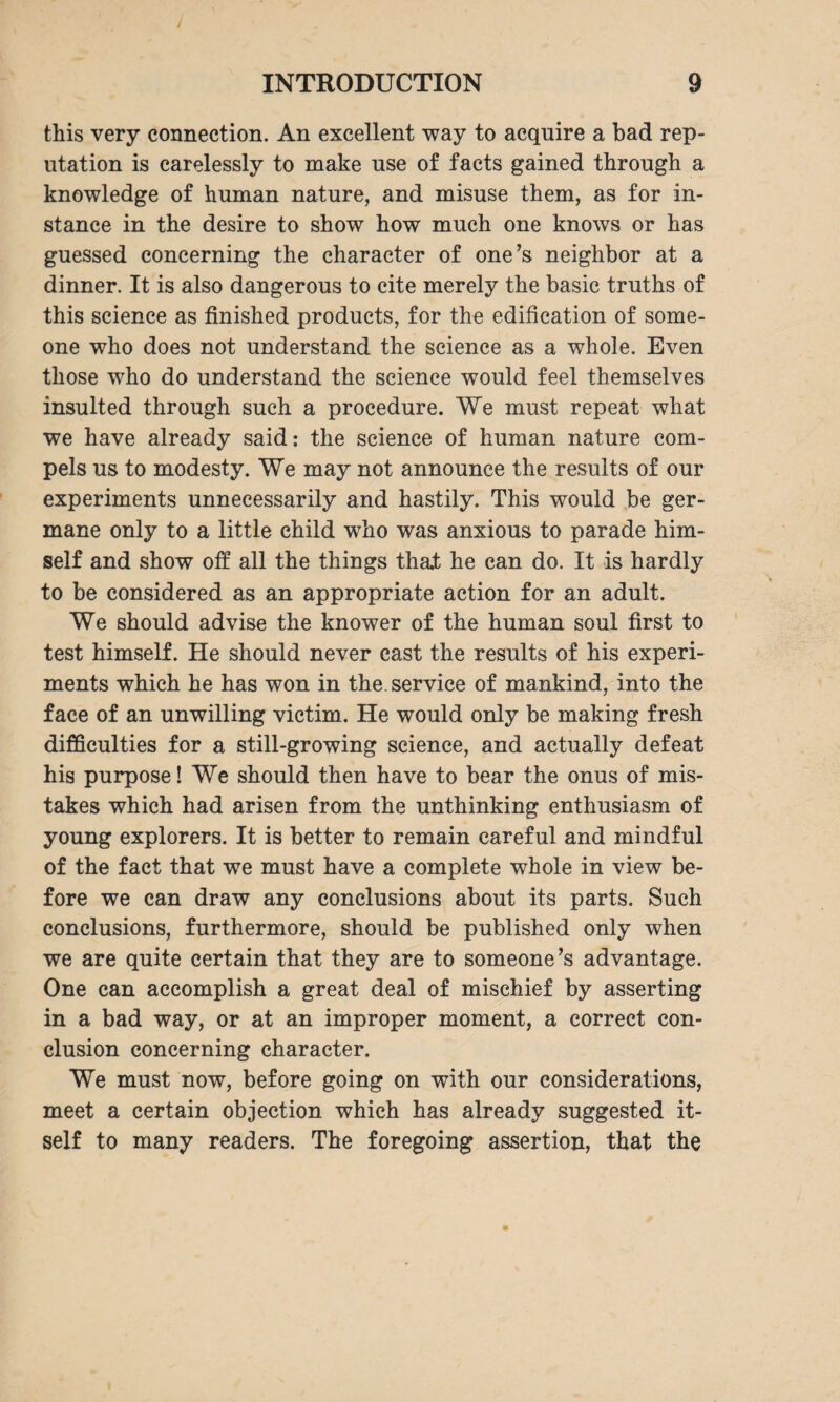 J INTRODUCTION 9 this very connection. An excellent way to acquire a bad rep¬ utation is carelessly to make use of facts gained through a knowledge of human nature, and misuse them, as for in¬ stance in the desire to show how much one knows or has guessed concerning the character of one’s neighbor at a dinner. It is also dangerous to cite merely the basic truths of this science as finished products, for the edification of some¬ one who does not understand the science as a whole. Even those who do understand the science would feel themselves insulted through such a procedure. We must repeat what we have already said: the science of human nature com¬ pels us to modesty. We may not announce the results of our experiments unnecessarily and hastily. This would be ger¬ mane only to a little child who was anxious to parade him¬ self and show off all the things that he can do. It is hardly to be considered as an appropriate action for an adult. We should advise the knower of the human soul first to test himself. He should never cast the results of his experi¬ ments which he has won in the. service of mankind, into the face of an unwilling victim. He would only be making fresh difficulties for a still-growing science, and actually defeat his purpose! We should then have to bear the onus of mis¬ takes which had arisen from the unthinking enthusiasm of young explorers. It is better to remain careful and mindful of the fact that we must have a complete whole in view be¬ fore we can draw any conclusions about its parts. Such conclusions, furthermore, should be published only when we are quite certain that they are to someone’s advantage. One can accomplish a great deal of mischief by asserting in a bad way, or at an improper moment, a correct con¬ clusion concerning character. We must now, before going on with our considerations, meet a certain objection which has already suggested it¬ self to many readers. The foregoing assertion, that the
