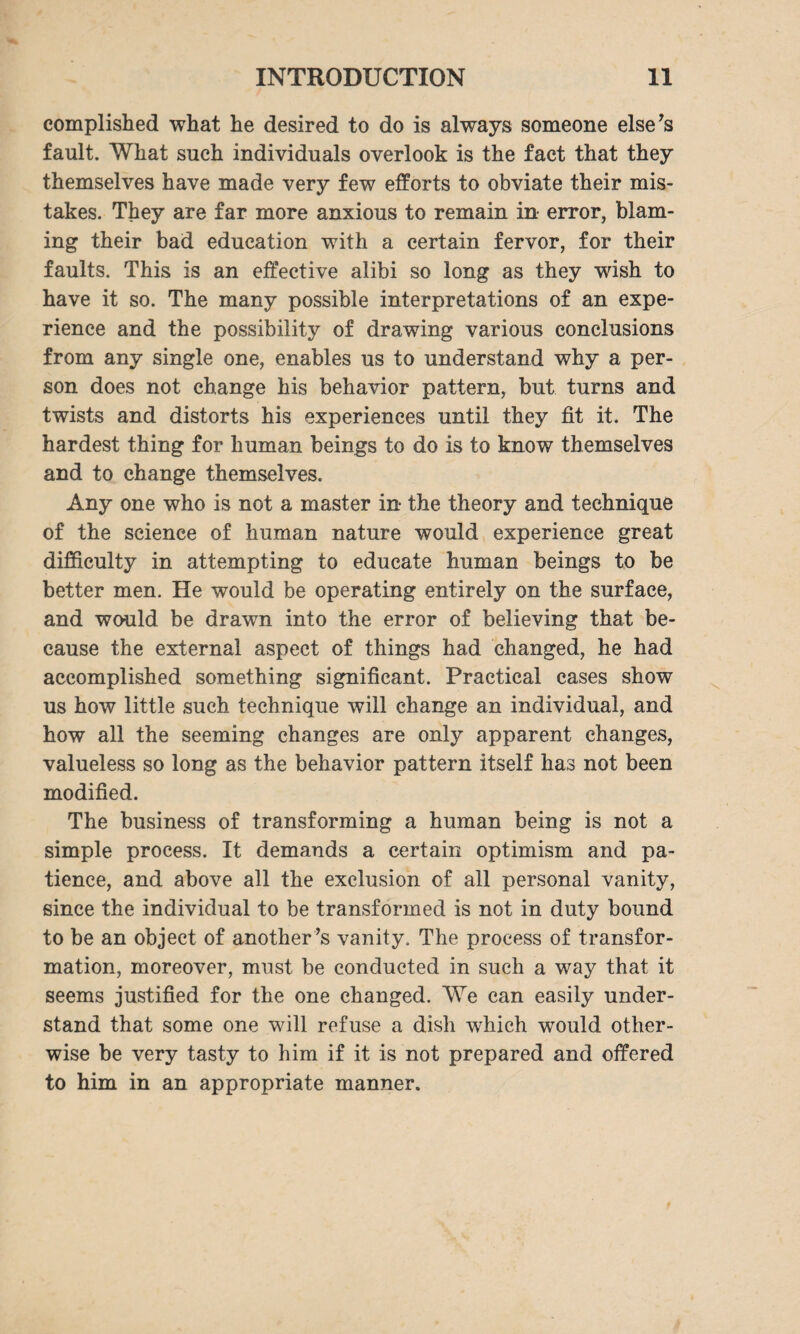 complished what he desired to do is always someone else’s fault. What such individuals overlook is the fact that they themselves have made very few efforts to obviate their mis¬ takes. They are far more anxious to remain in error, blam¬ ing their bad education with a certain fervor, for their faults. This is an effective alibi so long as they wish to have it so. The many possible interpretations of an expe¬ rience and the possibility of drawing various conclusions from any single one, enables us to understand why a per¬ son does not change his behavior pattern, but turns and twists and distorts his experiences until they fit it. The hardest thing for human beings to do is to know themselves and to change themselves. Any one who is not a master in the theory and technique of the science of human nature would experience great difficulty in attempting to educate human beings to be better men. He would be operating entirely on the surface, and would be drawn into the error of believing that be¬ cause the external aspect of things had changed, he had accomplished something significant. Practical cases show us how little such technique will change an individual, and how all the seeming changes are only apparent changes, valueless so long as the behavior pattern itself has not been modified. The business of transforming a human being is not a simple process. It demands a certain optimism and pa¬ tience, and above all the exclusion of all personal vanity, since the individual to be transformed is not in duty bound to be an object of another ’s vanity. The process of transfor¬ mation, moreover, must be conducted in such a way that it seems justified for the one changed. We can easily under¬ stand that some one will refuse a dish which would other¬ wise be very tasty to him if it is not prepared and offered to him in an appropriate manner.