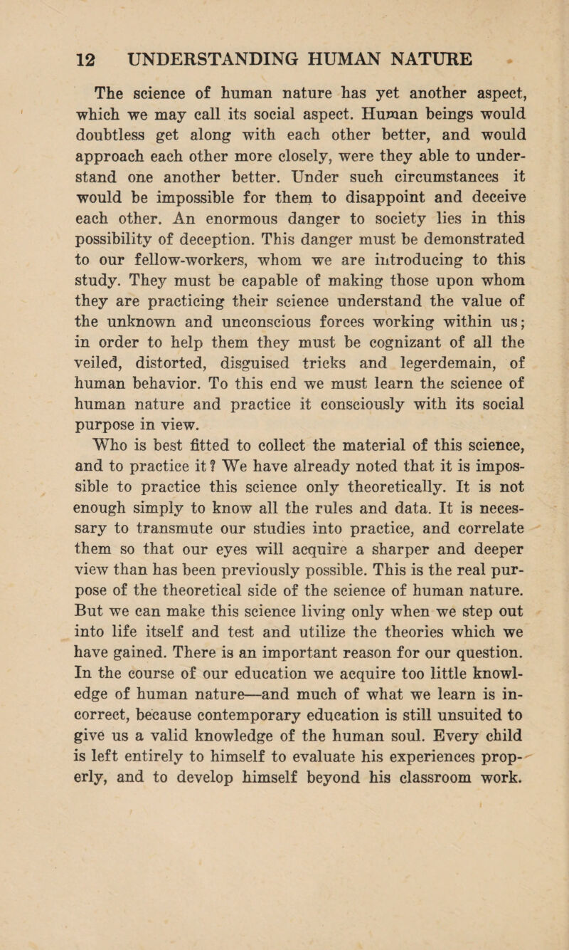 The science of human nature has yet another aspect, which we may call its social aspect. Human beings would doubtless get along with each other better, and would approach each other more closely, were they able to under¬ stand one another better. Under such circumstances it would be impossible for them to disappoint and deceive each other. An enormous danger to society lies in this possibility of deception. This danger must be demonstrated to our fellow-workers, whom we are introducing to this study. They must be capable of making those upon whom they are practicing their science understand the value of the unknown and unconscious forces working within us; in order to help them they must be cognizant of all the veiled, distorted, disguised tricks and legerdemain, of human behavior. To this end we must learn the science of human nature and practice it consciously with its social purpose in view. Who is best fitted to collect the material of this science, and to practice it ? We have already noted that it is impos¬ sible to practice this science only theoretically. It is not enough simply to know all the rules and data. It is neces¬ sary to transmute our studies into practice, and correlate them so that our eyes will acquire a sharper and deeper view than has been previously possible. This is the real pur¬ pose of the theoretical side of the science of human nature. But we can make this science living only when we step out into life itself and test and utilize the theories which we have gained. There is an important reason for our question. In the course of our education we acquire too little knowl¬ edge of human nature—and much of what we learn is in¬ correct, because contemporary education is still unsuited to give us a valid knowledge of the human soul. Every child is left entirely to himself to evaluate his experiences prop¬ erly, and to develop himself beyond his classroom work.